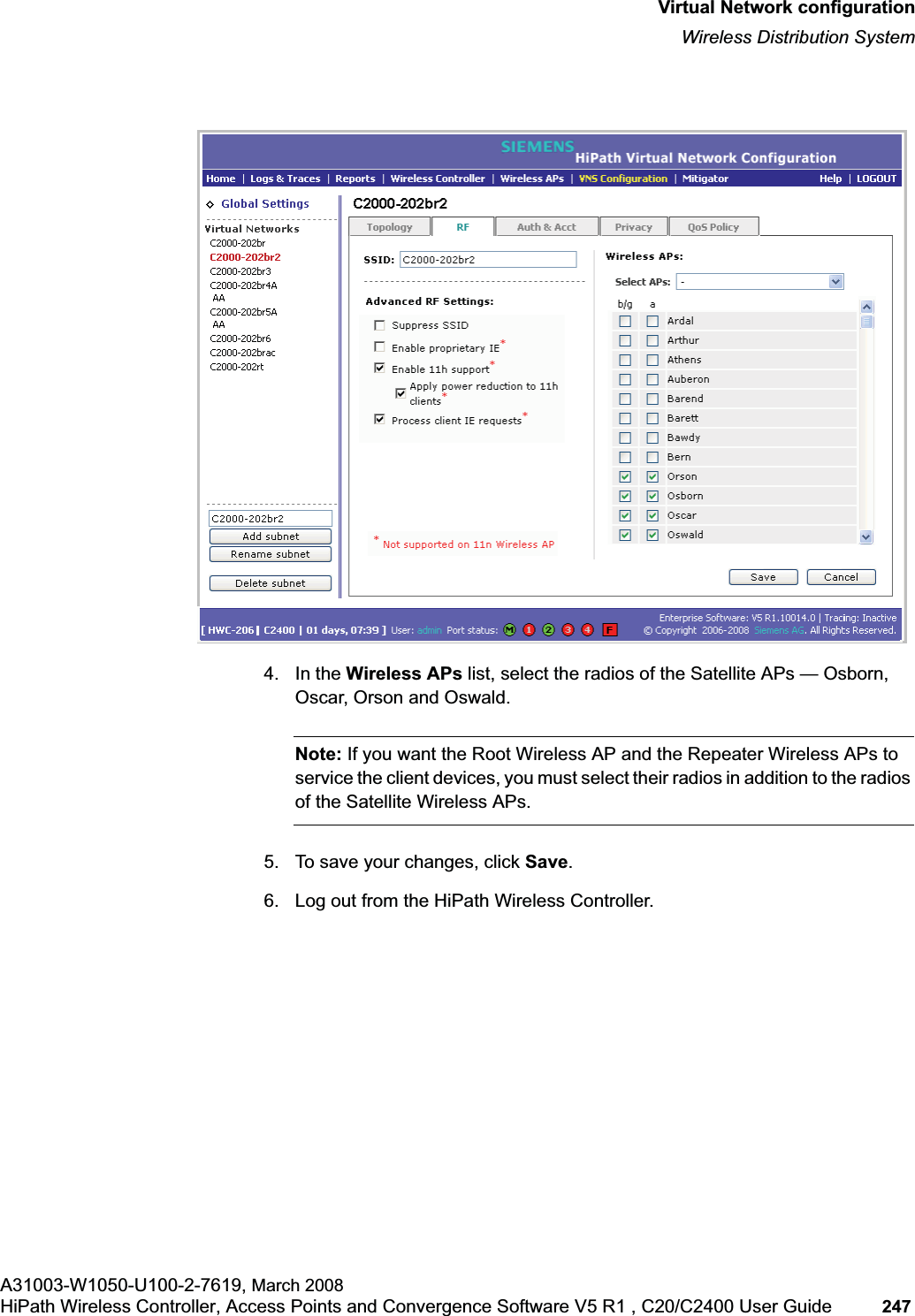 hwc_vnsconfiguration.fmVirtual Network configurationWireless Distribution SystemA31003-W1050-U100-2-7619, March 2008HiPath Wireless Controller, Access Points and Convergence Software V5 R1 , C20/C2400 User Guide 247 4. In the Wireless APs list, select the radios of the Satellite APs — Osborn, Oscar, Orson and Oswald. Note: If you want the Root Wireless AP and the Repeater Wireless APs to service the client devices, you must select their radios in addition to the radios of the Satellite Wireless APs. 5. To save your changes, click Save.6. Log out from the HiPath Wireless Controller.