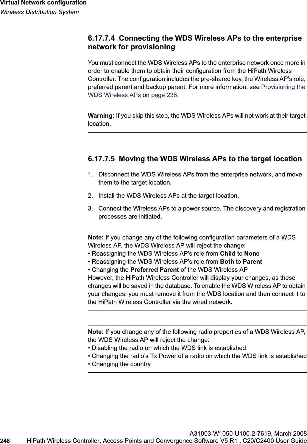 Virtual Network configurationhwc_vnsconfiguration.fmWireless Distribution SystemA31003-W1050-U100-2-7619,March 2008248 HiPath Wireless Controller, Access Points and Convergence Software V5 R1 , C20/C2400 User Guide 6.17.7.4 Connecting the WDS Wireless APs to the enterprise network for provisioningYou must connect the WDS Wireless APs to the enterprise network once more in order to enable them to obtain their configuration from the HiPath Wireless Controller. The configuration includes the pre-shared key, the Wireless AP’s role, preferred parent and backup parent. For more information, see Provisioning the WDS Wireless APs on page 238.Warning: If you skip this step, the WDS Wireless APs will not work at their target location.6.17.7.5 Moving the WDS Wireless APs to the target location1. Disconnect the WDS Wireless APs from the enterprise network, and move them to the target location.2. Install the WDS Wireless APs at the target location.3. Connect the Wireless APs to a power source. The discovery and registration processes are initiated.Note: If you change any of the following configuration parameters of a WDS Wireless AP, the WDS Wireless AP will reject the change:• Reassigning the WDS Wireless AP’s role from Child to None• Reassigning the WDS Wireless AP’s role from Both to Parent• Changing the Preferred Parent of the WDS Wireless APHowever, the HiPath Wireless Controller will display your changes, as these changes will be saved in the database. To enable the WDS Wireless AP to obtain your changes, you must remove it from the WDS location and then connect it to the HiPath Wireless Controller via the wired network.Note: If you change any of the following radio properties of a WDS Wireless AP, the WDS Wireless AP will reject the change:• Disabling the radio on which the WDS link is established• Changing the radio’s Tx Power of a radio on which the WDS link is established• Changing the country