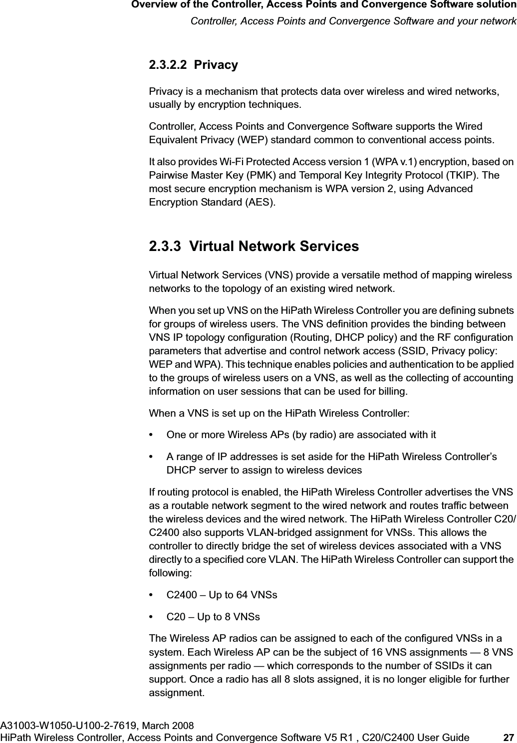 hwc_intro.fmOverview of the Controller, Access Points and Convergence Software solutionController, Access Points and Convergence Software and your networkA31003-W1050-U100-2-7619, March 2008HiPath Wireless Controller, Access Points and Convergence Software V5 R1 , C20/C2400 User Guide 27 2.3.2.2 PrivacyPrivacy is a mechanism that protects data over wireless and wired networks, usually by encryption techniques.Controller, Access Points and Convergence Software supports the Wired Equivalent Privacy (WEP) standard common to conventional access points.It also provides Wi-Fi Protected Access version 1 (WPA v.1) encryption, based on Pairwise Master Key (PMK) and Temporal Key Integrity Protocol (TKIP). The most secure encryption mechanism is WPA version 2, using Advanced Encryption Standard (AES).2.3.3 Virtual Network ServicesVirtual Network Services (VNS) provide a versatile method of mapping wireless networks to the topology of an existing wired network.When you set up VNS on the HiPath Wireless Controller you are defining subnets for groups of wireless users. The VNS definition provides the binding between VNS IP topology configuration (Routing, DHCP policy) and the RF configuration parameters that advertise and control network access (SSID, Privacy policy: WEP and WPA). This technique enables policies and authentication to be applied to the groups of wireless users on a VNS, as well as the collecting of accounting information on user sessions that can be used for billing.When a VNS is set up on the HiPath Wireless Controller:•One or more Wireless APs (by radio) are associated with it•A range of IP addresses is set aside for the HiPath Wireless Controller’s DHCP server to assign to wireless devicesIf routing protocol is enabled, the HiPath Wireless Controller advertises the VNS as a routable network segment to the wired network and routes traffic between the wireless devices and the wired network. The HiPath Wireless Controller C20/C2400 also supports VLAN-bridged assignment for VNSs. This allows the controller to directly bridge the set of wireless devices associated with a VNS directly to a specified core VLAN. The HiPath Wireless Controller can support the following:•C2400 – Up to 64 VNSs•C20 – Up to 8 VNSsThe Wireless AP radios can be assigned to each of the configured VNSs in a system. Each Wireless AP can be the subject of 16 VNS assignments — 8 VNS assignments per radio — which corresponds to the number of SSIDs it can support. Once a radio has all 8 slots assigned, it is no longer eligible for further assignment.