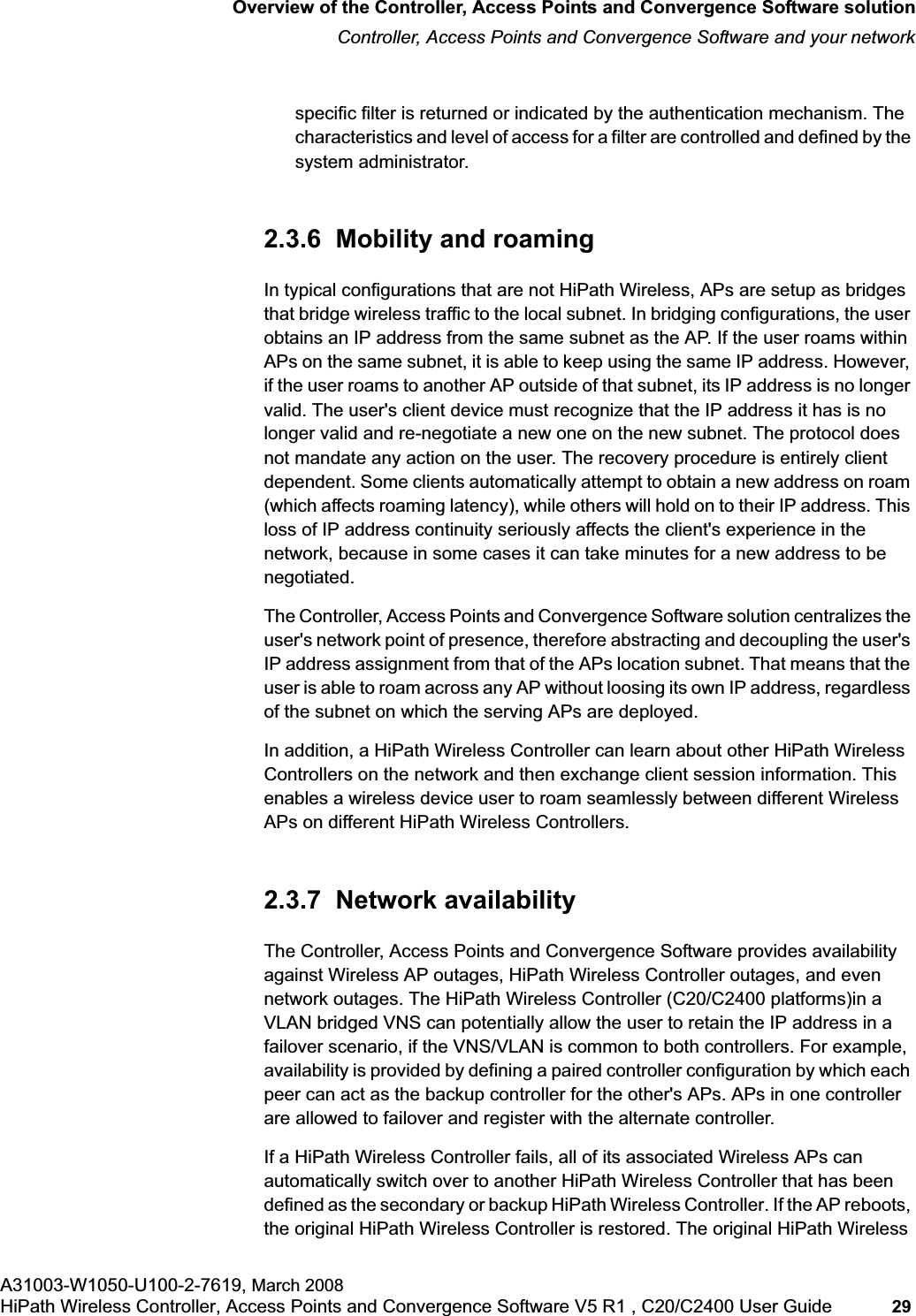 hwc_intro.fmOverview of the Controller, Access Points and Convergence Software solutionController, Access Points and Convergence Software and your networkA31003-W1050-U100-2-7619, March 2008HiPath Wireless Controller, Access Points and Convergence Software V5 R1 , C20/C2400 User Guide 29 specific filter is returned or indicated by the authentication mechanism. The characteristics and level of access for a filter are controlled and defined by the system administrator.2.3.6 Mobility and roamingIn typical configurations that are not HiPath Wireless, APs are setup as bridges that bridge wireless traffic to the local subnet. In bridging configurations, the user obtains an IP address from the same subnet as the AP. If the user roams within APs on the same subnet, it is able to keep using the same IP address. However, if the user roams to another AP outside of that subnet, its IP address is no longer valid. The user's client device must recognize that the IP address it has is no longer valid and re-negotiate a new one on the new subnet. The protocol does not mandate any action on the user. The recovery procedure is entirely client dependent. Some clients automatically attempt to obtain a new address on roam (which affects roaming latency), while others will hold on to their IP address. This loss of IP address continuity seriously affects the client's experience in the network, because in some cases it can take minutes for a new address to be negotiated. The Controller, Access Points and Convergence Software solution centralizes the user's network point of presence, therefore abstracting and decoupling the user's IP address assignment from that of the APs location subnet. That means that the user is able to roam across any AP without loosing its own IP address, regardless of the subnet on which the serving APs are deployed.In addition, a HiPath Wireless Controller can learn about other HiPath Wireless Controllers on the network and then exchange client session information. This enables a wireless device user to roam seamlessly between different Wireless APs on different HiPath Wireless Controllers.2.3.7 Network availabilityThe Controller, Access Points and Convergence Software provides availability against Wireless AP outages, HiPath Wireless Controller outages, and even network outages. The HiPath Wireless Controller (C20/C2400 platforms)in a VLAN bridged VNS can potentially allow the user to retain the IP address in a failover scenario, if the VNS/VLAN is common to both controllers. For example, availability is provided by defining a paired controller configuration by which each peer can act as the backup controller for the other's APs. APs in one controller are allowed to failover and register with the alternate controller. If a HiPath Wireless Controller fails, all of its associated Wireless APs can automatically switch over to another HiPath Wireless Controller that has been defined as the secondary or backup HiPath Wireless Controller. If the AP reboots, the original HiPath Wireless Controller is restored. The original HiPath Wireless