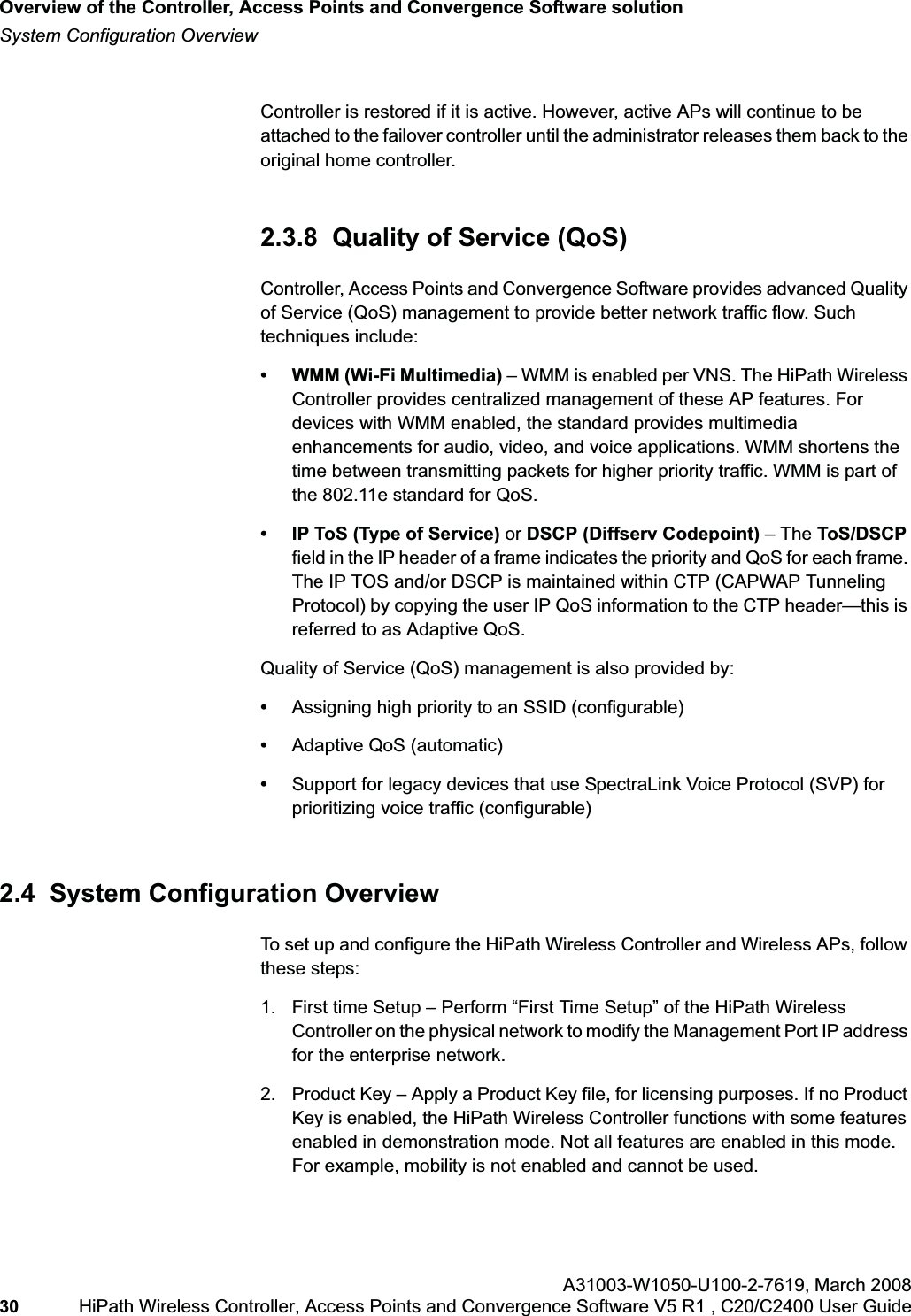 Overview of the Controller, Access Points and Convergence Software solutionhwc_intro.fmSystem Configuration OverviewA31003-W1050-U100-2-7619,March 200830 HiPath Wireless Controller, Access Points and Convergence Software V5 R1 , C20/C2400 User Guide Controller is restored if it is active. However, active APs will continue to be attached to the failover controller until the administrator releases them back to the original home controller. 2.3.8 Quality of Service (QoS)Controller, Access Points and Convergence Software provides advanced Quality of Service (QoS) management to provide better network traffic flow. Such techniques include:• WMM (Wi-Fi Multimedia) – WMM is enabled per VNS. The HiPath Wireless Controller provides centralized management of these AP features. For devices with WMM enabled, the standard provides multimedia enhancements for audio, video, and voice applications. WMM shortens the time between transmitting packets for higher priority traffic. WMM is part of the 802.11e standard for QoS.• IP ToS (Type of Service) or DSCP (Diffserv Codepoint) – The ToS/DSCPfield in the IP header of a frame indicates the priority and QoS for each frame. The IP TOS and/or DSCP is maintained within CTP (CAPWAP Tunneling Protocol) by copying the user IP QoS information to the CTP header—this is referred to as Adaptive QoS. Quality of Service (QoS) management is also provided by:•Assigning high priority to an SSID (configurable)•Adaptive QoS (automatic)•Support for legacy devices that use SpectraLink Voice Protocol (SVP) for prioritizing voice traffic (configurable)2.4 System Configuration OverviewTo set up and configure the HiPath Wireless Controller and Wireless APs, follow these steps:1. First time Setup – Perform “First Time Setup” of the HiPath Wireless Controller on the physical network to modify the Management Port IP address for the enterprise network.2. Product Key – Apply a Product Key file, for licensing purposes. If no Product Key is enabled, the HiPath Wireless Controller functions with some features enabled in demonstration mode. Not all features are enabled in this mode. For example, mobility is not enabled and cannot be used.