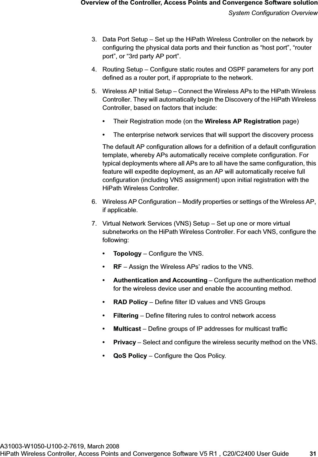 hwc_intro.fmOverview of the Controller, Access Points and Convergence Software solutionSystem Configuration OverviewA31003-W1050-U100-2-7619, March 2008HiPath Wireless Controller, Access Points and Convergence Software V5 R1 , C20/C2400 User Guide 31 3. Data Port Setup – Set up the HiPath Wireless Controller on the network by configuring the physical data ports and their function as “host port”, “router port”, or “3rd party AP port”.4. Routing Setup – Configure static routes and OSPF parameters for any port defined as a router port, if appropriate to the network.5. Wireless AP Initial Setup – Connect the Wireless APs to the HiPath Wireless Controller. They will automatically begin the Discovery of the HiPath Wireless Controller, based on factors that include:•Their Registration mode (on the Wireless AP Registration page)•The enterprise network services that will support the discovery process The default AP configuration allows for a definition of a default configuration template, whereby APs automatically receive complete configuration. For typical deployments where all APs are to all have the same configuration, this feature will expedite deployment, as an AP will automatically receive full configuration (including VNS assignment) upon initial registration with the HiPath Wireless Controller. 6. Wireless AP Configuration – Modify properties or settings of the Wireless AP, if applicable.7. Virtual Network Services (VNS) Setup – Set up one or more virtual subnetworks on the HiPath Wireless Controller. For each VNS, configure the following:• Topology – Configure the VNS.•RF – Assign the Wireless APs’ radios to the VNS.• Authentication and Accounting – Configure the authentication method for the wireless device user and enable the accounting method.• RAD Policy – Define filter ID values and VNS Groups•Filtering – Define filtering rules to control network access• Multicast – Define groups of IP addresses for multicast traffic• Privacy – Select and configure the wireless security method on the VNS.•QoS Policy – Configure the Qos Policy.