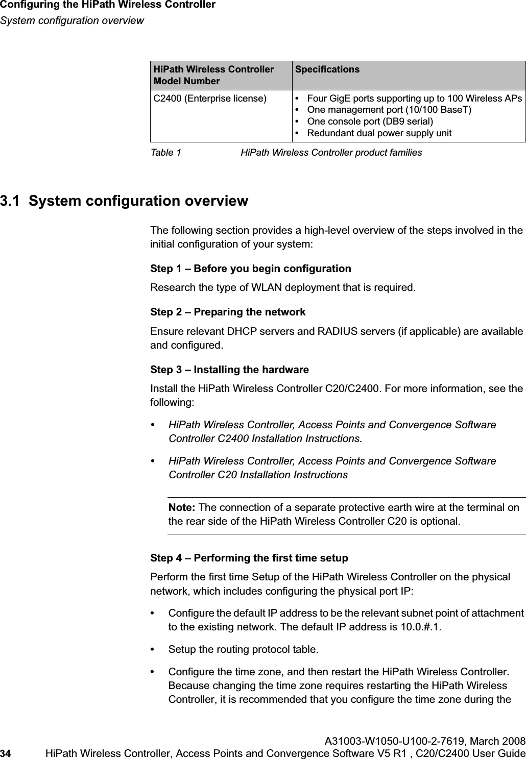 Configuring the HiPath Wireless Controllerhwc_startup.fmSystem configuration overviewA31003-W1050-U100-2-7619,March 200834 HiPath Wireless Controller, Access Points and Convergence Software V5 R1 , C20/C2400 User Guide 3.1 System configuration overviewThe following section provides a high-level overview of the steps involved in the initial configuration of your system:Step 1 – Before you begin configurationResearch the type of WLAN deployment that is required.Step 2 – Preparing the networkEnsure relevant DHCP servers and RADIUS servers (if applicable) are available and configured.Step 3 – Installing the hardwareInstall the HiPath Wireless Controller C20/C2400. For more information, see the following:•HiPath Wireless Controller, Access Points and Convergence Software Controller C2400 Installation Instructions.•HiPath Wireless Controller, Access Points and Convergence Software Controller C20 Installation InstructionsNote: The connection of a separate protective earth wire at the terminal on the rear side of the HiPath Wireless Controller C20 is optional.Step 4 – Performing the first time setupPerform the first time Setup of the HiPath Wireless Controller on the physical network, which includes configuring the physical port IP:•Configure the default IP address to be the relevant subnet point of attachment to the existing network. The default IP address is 10.0.#.1.•Setup the routing protocol table.•Configure the time zone, and then restart the HiPath Wireless Controller. Because changing the time zone requires restarting the HiPath Wireless Controller, it is recommended that you configure the time zone during the C2400 (Enterprise license) •Four GigE ports supporting up to 100 Wireless APs•One management port (10/100 BaseT)•One console port (DB9 serial)•Redundant dual power supply unitHiPath Wireless Controller Model NumberSpecificationsTable 1 HiPath Wireless Controller product families