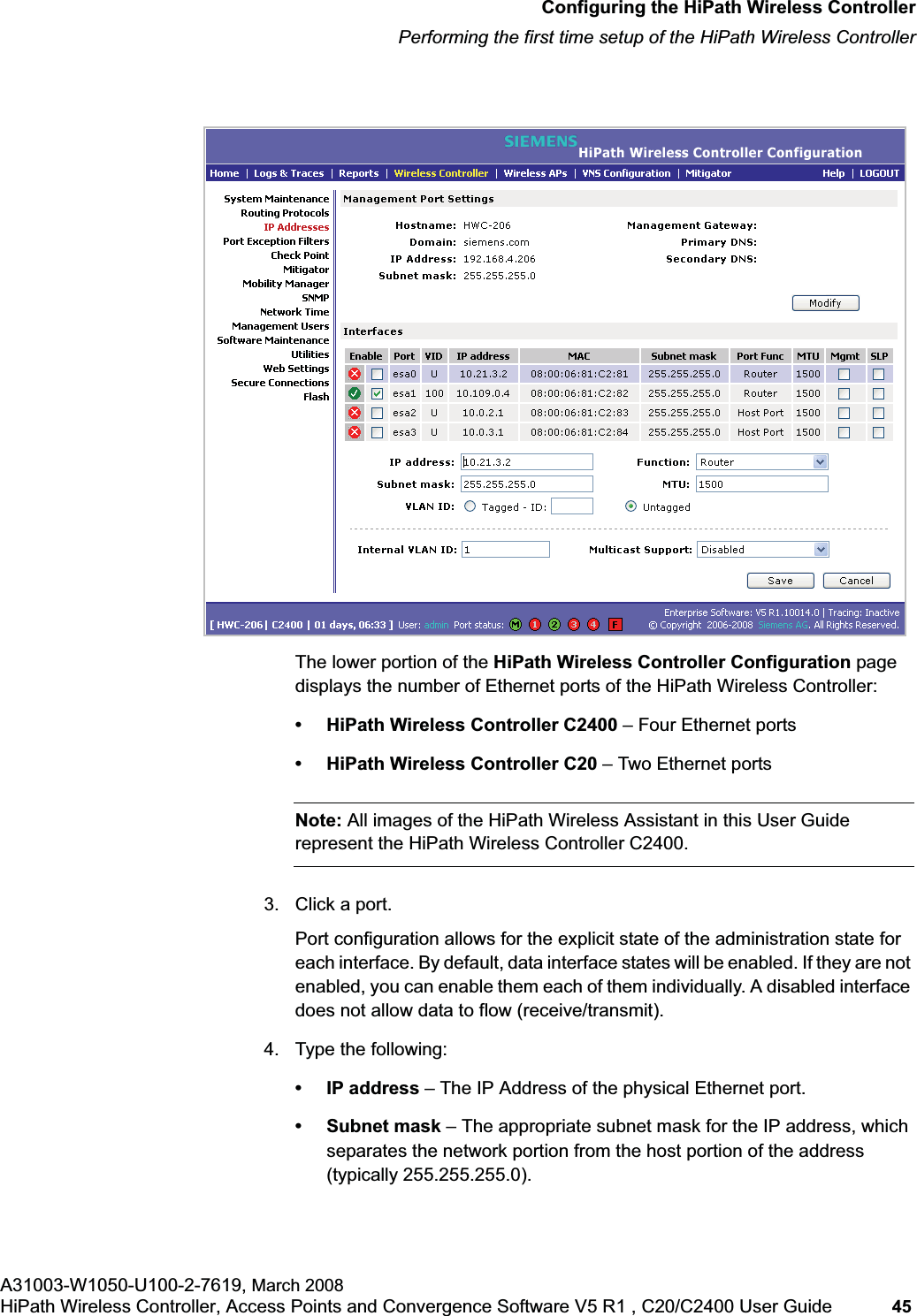 hwc_startup.fmConfiguring the HiPath Wireless ControllerPerforming the first time setup of the HiPath Wireless ControllerA31003-W1050-U100-2-7619, March 2008HiPath Wireless Controller, Access Points and Convergence Software V5 R1 , C20/C2400 User Guide 45 The lower portion of the HiPath Wireless Controller Configuration page displays the number of Ethernet ports of the HiPath Wireless Controller:• HiPath Wireless Controller C2400 – Four Ethernet ports• HiPath Wireless Controller C20 – Two Ethernet portsNote: All images of the HiPath Wireless Assistant in this User Guide represent the HiPath Wireless Controller C2400.3. Click a port.Port configuration allows for the explicit state of the administration state for each interface. By default, data interface states will be enabled. If they are not enabled, you can enable them each of them individually. A disabled interface does not allow data to flow (receive/transmit). 4. Type the following:• IP address – The IP Address of the physical Ethernet port.• Subnet mask – The appropriate subnet mask for the IP address, which separates the network portion from the host portion of the address (typically 255.255.255.0).