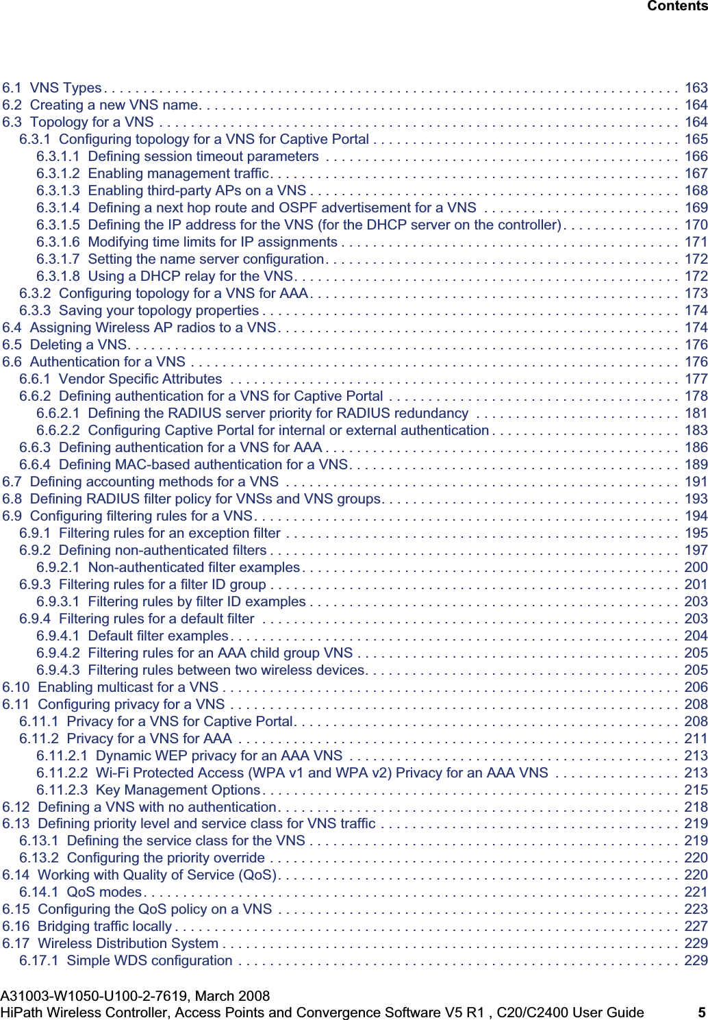 hwc_user_guideTOC.fmA31003-W1050-U100-2-7619, March 2008HiPath Wireless Controller, Access Points and Convergence Software V5 R1 , C20/C2400 User Guide 5 Nur für den internen Gebrauch Contents6.1 VNS Types. . . . . . . . . . . . . . . . . . . . . . . . . . . . . . . . . . . . . . . . . . . . . . . . . . . . . . . . . . . . . . . . . . . . . . . . . 1636.2 Creating a new VNS name. . . . . . . . . . . . . . . . . . . . . . . . . . . . . . . . . . . . . . . . . . . . . . . . . . . . . . . . . . . . . 1646.3 Topology for a VNS . . . . . . . . . . . . . . . . . . . . . . . . . . . . . . . . . . . . . . . . . . . . . . . . . . . . . . . . . . . . . . . . . . 1646.3.1 Configuring topology for a VNS for Captive Portal . . . . . . . . . . . . . . . . . . . . . . . . . . . . . . . . . . . . . . . 1656.3.1.1 Defining session timeout parameters . . . . . . . . . . . . . . . . . . . . . . . . . . . . . . . . . . . . . . . . . . . . . 1666.3.1.2 Enabling management traffic. . . . . . . . . . . . . . . . . . . . . . . . . . . . . . . . . . . . . . . . . . . . . . . . . . . . 1676.3.1.3 Enabling third-party APs on a VNS . . . . . . . . . . . . . . . . . . . . . . . . . . . . . . . . . . . . . . . . . . . . . . . 1686.3.1.4 Defining a next hop route and OSPF advertisement for a VNS . . . . . . . . . . . . . . . . . . . . . . . . . 1696.3.1.5 Defining the IP address for the VNS (for the DHCP server on the controller) . . . . . . . . . . . . . . . 1706.3.1.6 Modifying time limits for IP assignments . . . . . . . . . . . . . . . . . . . . . . . . . . . . . . . . . . . . . . . . . . . 1716.3.1.7 Setting the name server configuration. . . . . . . . . . . . . . . . . . . . . . . . . . . . . . . . . . . . . . . . . . . . . 1726.3.1.8 Using a DHCP relay for the VNS. . . . . . . . . . . . . . . . . . . . . . . . . . . . . . . . . . . . . . . . . . . . . . . . . 1726.3.2 Configuring topology for a VNS for AAA. . . . . . . . . . . . . . . . . . . . . . . . . . . . . . . . . . . . . . . . . . . . . . . 1736.3.3 Saving your topology properties . . . . . . . . . . . . . . . . . . . . . . . . . . . . . . . . . . . . . . . . . . . . . . . . . . . . . 1746.4 Assigning Wireless AP radios to a VNS. . . . . . . . . . . . . . . . . . . . . . . . . . . . . . . . . . . . . . . . . . . . . . . . . . . 1746.5 Deleting a VNS. . . . . . . . . . . . . . . . . . . . . . . . . . . . . . . . . . . . . . . . . . . . . . . . . . . . . . . . . . . . . . . . . . . . . . 1766.6 Authentication for a VNS . . . . . . . . . . . . . . . . . . . . . . . . . . . . . . . . . . . . . . . . . . . . . . . . . . . . . . . . . . . . . . 1766.6.1 Vendor Specific Attributes . . . . . . . . . . . . . . . . . . . . . . . . . . . . . . . . . . . . . . . . . . . . . . . . . . . . . . . . . 1776.6.2 Defining authentication for a VNS for Captive Portal . . . . . . . . . . . . . . . . . . . . . . . . . . . . . . . . . . . . . 1786.6.2.1 Defining the RADIUS server priority for RADIUS redundancy . . . . . . . . . . . . . . . . . . . . . . . . . . 1816.6.2.2 Configuring Captive Portal for internal or external authentication . . . . . . . . . . . . . . . . . . . . . . . . 1836.6.3 Defining authentication for a VNS for AAA . . . . . . . . . . . . . . . . . . . . . . . . . . . . . . . . . . . . . . . . . . . . . 1866.6.4 Defining MAC-based authentication for a VNS. . . . . . . . . . . . . . . . . . . . . . . . . . . . . . . . . . . . . . . . . . 1896.7 Defining accounting methods for a VNS . . . . . . . . . . . . . . . . . . . . . . . . . . . . . . . . . . . . . . . . . . . . . . . . . . 1916.8 Defining RADIUS filter policy for VNSs and VNS groups. . . . . . . . . . . . . . . . . . . . . . . . . . . . . . . . . . . . . . 1936.9 Configuring filtering rules for a VNS. . . . . . . . . . . . . . . . . . . . . . . . . . . . . . . . . . . . . . . . . . . . . . . . . . . . . . 1946.9.1 Filtering rules for an exception filter . . . . . . . . . . . . . . . . . . . . . . . . . . . . . . . . . . . . . . . . . . . . . . . . . . 1956.9.2 Defining non-authenticated filters . . . . . . . . . . . . . . . . . . . . . . . . . . . . . . . . . . . . . . . . . . . . . . . . . . . . 1976.9.2.1 Non-authenticated filter examples. . . . . . . . . . . . . . . . . . . . . . . . . . . . . . . . . . . . . . . . . . . . . . . . 2006.9.3 Filtering rules for a filter ID group . . . . . . . . . . . . . . . . . . . . . . . . . . . . . . . . . . . . . . . . . . . . . . . . . . . . 2016.9.3.1 Filtering rules by filter ID examples . . . . . . . . . . . . . . . . . . . . . . . . . . . . . . . . . . . . . . . . . . . . . . . 2036.9.4 Filtering rules for a default filter . . . . . . . . . . . . . . . . . . . . . . . . . . . . . . . . . . . . . . . . . . . . . . . . . . . . . 2036.9.4.1 Default filter examples. . . . . . . . . . . . . . . . . . . . . . . . . . . . . . . . . . . . . . . . . . . . . . . . . . . . . . . . . 2046.9.4.2 Filtering rules for an AAA child group VNS . . . . . . . . . . . . . . . . . . . . . . . . . . . . . . . . . . . . . . . . . 2056.9.4.3 Filtering rules between two wireless devices. . . . . . . . . . . . . . . . . . . . . . . . . . . . . . . . . . . . . . . . 2056.10 Enabling multicast for a VNS . . . . . . . . . . . . . . . . . . . . . . . . . . . . . . . . . . . . . . . . . . . . . . . . . . . . . . . . . . 2066.11 Configuring privacy for a VNS . . . . . . . . . . . . . . . . . . . . . . . . . . . . . . . . . . . . . . . . . . . . . . . . . . . . . . . . . 2086.11.1 Privacy for a VNS for Captive Portal. . . . . . . . . . . . . . . . . . . . . . . . . . . . . . . . . . . . . . . . . . . . . . . . . 2086.11.2 Privacy for a VNS for AAA . . . . . . . . . . . . . . . . . . . . . . . . . . . . . . . . . . . . . . . . . . . . . . . . . . . . . . . . 2116.11.2.1 Dynamic WEP privacy for an AAA VNS . . . . . . . . . . . . . . . . . . . . . . . . . . . . . . . . . . . . . . . . . . 2136.11.2.2 Wi-Fi Protected Access (WPA v1 and WPA v2) Privacy for an AAA VNS . . . . . . . . . . . . . . . . 2136.11.2.3 Key Management Options. . . . . . . . . . . . . . . . . . . . . . . . . . . . . . . . . . . . . . . . . . . . . . . . . . . . . 2156.12 Defining a VNS with no authentication. . . . . . . . . . . . . . . . . . . . . . . . . . . . . . . . . . . . . . . . . . . . . . . . . . . 2186.13 Defining priority level and service class for VNS traffic . . . . . . . . . . . . . . . . . . . . . . . . . . . . . . . . . . . . . . 2196.13.1 Defining the service class for the VNS . . . . . . . . . . . . . . . . . . . . . . . . . . . . . . . . . . . . . . . . . . . . . . . 2196.13.2 Configuring the priority override . . . . . . . . . . . . . . . . . . . . . . . . . . . . . . . . . . . . . . . . . . . . . . . . . . . . 2206.14 Working with Quality of Service (QoS). . . . . . . . . . . . . . . . . . . . . . . . . . . . . . . . . . . . . . . . . . . . . . . . . . . 2206.14.1 QoS modes. . . . . . . . . . . . . . . . . . . . . . . . . . . . . . . . . . . . . . . . . . . . . . . . . . . . . . . . . . . . . . . . . . . . 2216.15 Configuring the QoS policy on a VNS . . . . . . . . . . . . . . . . . . . . . . . . . . . . . . . . . . . . . . . . . . . . . . . . . . . 2236.16 Bridging traffic locally . . . . . . . . . . . . . . . . . . . . . . . . . . . . . . . . . . . . . . . . . . . . . . . . . . . . . . . . . . . . . . . . 2276.17 Wireless Distribution System . . . . . . . . . . . . . . . . . . . . . . . . . . . . . . . . . . . . . . . . . . . . . . . . . . . . . . . . . . 2296.17.1 Simple WDS configuration . . . . . . . . . . . . . . . . . . . . . . . . . . . . . . . . . . . . . . . . . . . . . . . . . . . . . . . . 229