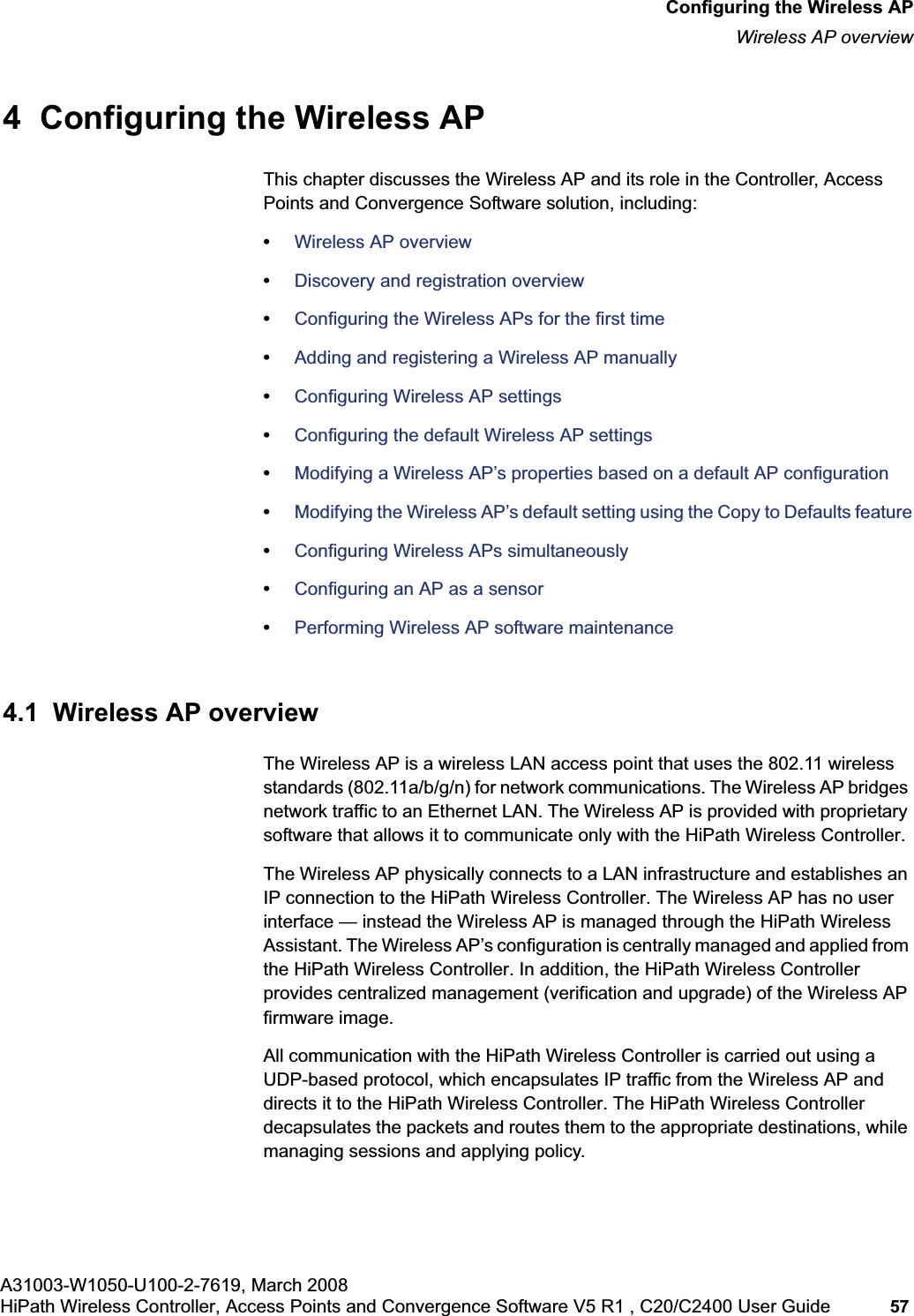 hwc_apstartup.fmA31003-W1050-U100-2-7619, March 2008HiPath Wireless Controller, Access Points and Convergence Software V5 R1 , C20/C2400 User Guide 57 Configuring the Wireless APWireless AP overview4 Configuring the Wireless APThis chapter discusses the Wireless AP and its role in the Controller, Access Points and Convergence Software solution, including:•Wireless AP overview•Discovery and registration overview•Configuring the Wireless APs for the first time•Adding and registering a Wireless AP manually•Configuring Wireless AP settings•Configuring the default Wireless AP settings•Modifying a Wireless AP’s properties based on a default AP configuration•Modifying the Wireless AP’s default setting using the Copy to Defaults feature•Configuring Wireless APs simultaneously•Configuring an AP as a sensor•Performing Wireless AP software maintenance4.1 Wireless AP overviewThe Wireless AP is a wireless LAN access point that uses the 802.11 wireless standards (802.11a/b/g/n) for network communications. The Wireless AP bridges network traffic to an Ethernet LAN. The Wireless AP is provided with proprietary software that allows it to communicate only with the HiPath Wireless Controller.The Wireless AP physically connects to a LAN infrastructure and establishes an IP connection to the HiPath Wireless Controller. The Wireless AP has no user interface — instead the Wireless AP is managed through the HiPath Wireless Assistant. The Wireless AP’s configuration is centrally managed and applied from the HiPath Wireless Controller. In addition, the HiPath Wireless Controller provides centralized management (verification and upgrade) of the Wireless AP firmware image.All communication with the HiPath Wireless Controller is carried out using a UDP-based protocol, which encapsulates IP traffic from the Wireless AP and directs it to the HiPath Wireless Controller. The HiPath Wireless Controller decapsulates the packets and routes them to the appropriate destinations, while managing sessions and applying policy.