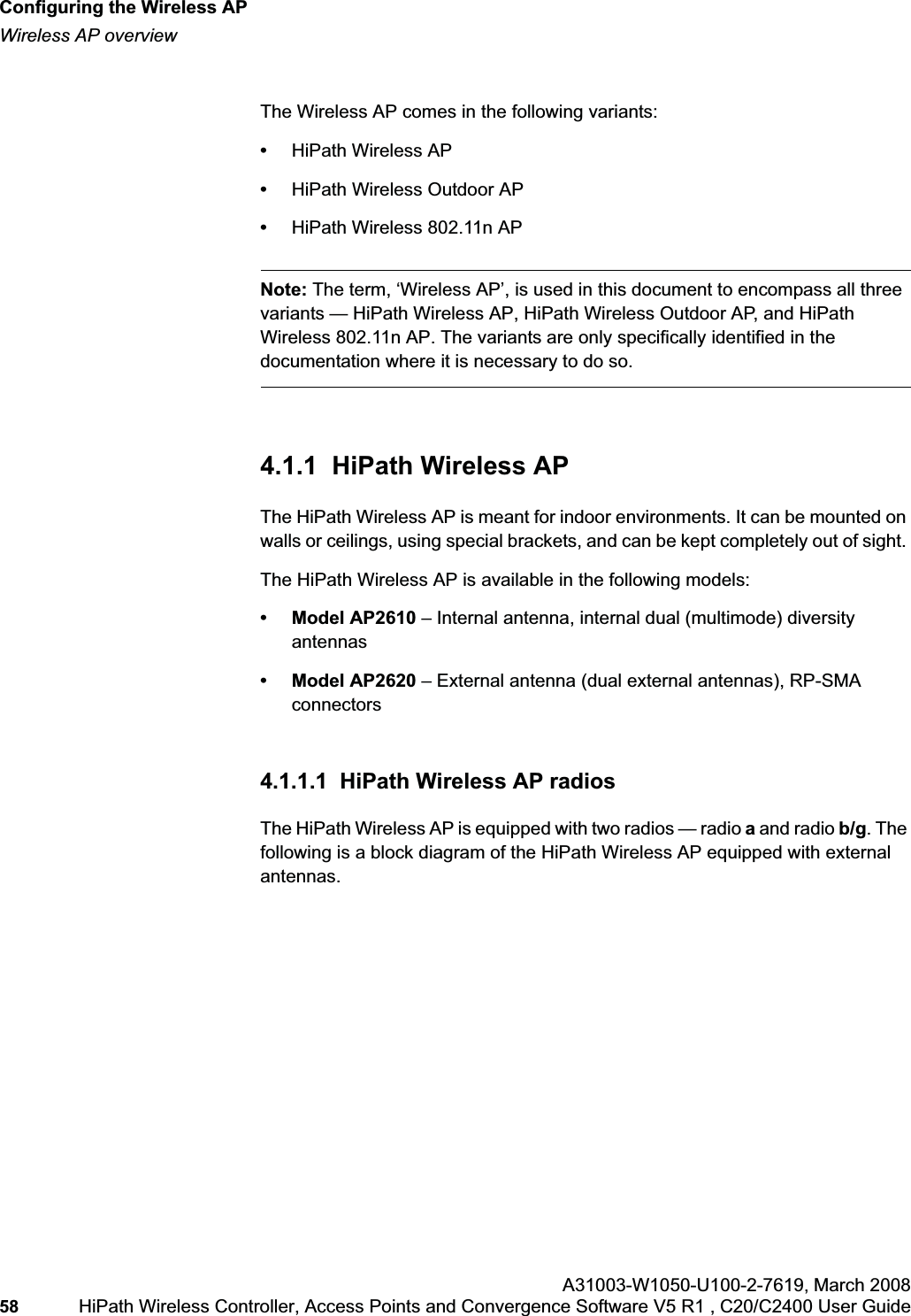 Configuring the Wireless APhwc_apstartup.fmWireless AP overviewA31003-W1050-U100-2-7619,March 200858 HiPath Wireless Controller, Access Points and Convergence Software V5 R1 , C20/C2400 User Guide The Wireless AP comes in the following variants:•HiPath Wireless AP•HiPath Wireless Outdoor AP•HiPath Wireless 802.11n APNote: The term, ‘Wireless AP’, is used in this document to encompass all three variants — HiPath Wireless AP, HiPath Wireless Outdoor AP, and HiPath Wireless 802.11n AP. The variants are only specifically identified in the documentation where it is necessary to do so. 4.1.1 HiPath Wireless APThe HiPath Wireless AP is meant for indoor environments. It can be mounted on walls or ceilings, using special brackets, and can be kept completely out of sight. The HiPath Wireless AP is available in the following models:• Model AP2610 – Internal antenna, internal dual (multimode) diversity antennas• Model AP2620 – External antenna (dual external antennas), RP-SMA connectors4.1.1.1 HiPath Wireless AP radiosThe HiPath Wireless AP is equipped with two radios — radio a and radio b/g. The following is a block diagram of the HiPath Wireless AP equipped with external antennas.