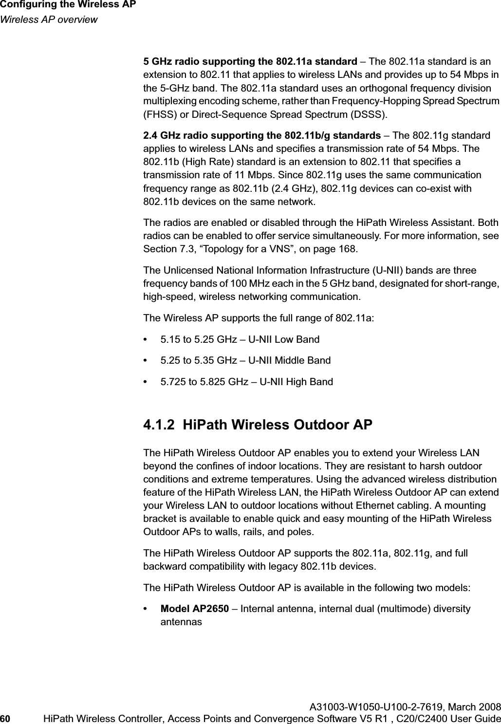 Configuring the Wireless APhwc_apstartup.fmWireless AP overviewA31003-W1050-U100-2-7619,March 200860 HiPath Wireless Controller, Access Points and Convergence Software V5 R1 , C20/C2400 User Guide 5 GHz radio supporting the 802.11a standard – The 802.11a standard is an extension to 802.11 that applies to wireless LANs and provides up to 54 Mbps in the 5-GHz band. The 802.11a standard uses an orthogonal frequency division multiplexing encoding scheme, rather than Frequency-Hopping Spread Spectrum (FHSS) or Direct-Sequence Spread Spectrum (DSSS).2.4 GHz radio supporting the 802.11b/g standards – The 802.11g standard applies to wireless LANs and specifies a transmission rate of 54 Mbps. The 802.11b (High Rate) standard is an extension to 802.11 that specifies a transmission rate of 11 Mbps. Since 802.11g uses the same communication frequency range as 802.11b (2.4 GHz), 802.11g devices can co-exist with 802.11b devices on the same network.The radios are enabled or disabled through the HiPath Wireless Assistant. Both radios can be enabled to offer service simultaneously. For more information, see Section 7.3, “Topology for a VNS”, on page 168.The Unlicensed National Information Infrastructure (U-NII) bands are three frequency bands of 100 MHz each in the 5 GHz band, designated for short-range, high-speed, wireless networking communication.The Wireless AP supports the full range of 802.11a:•5.15 to 5.25 GHz – U-NII Low Band•5.25 to 5.35 GHz – U-NII Middle Band•5.725 to 5.825 GHz – U-NII High Band4.1.2 HiPath Wireless Outdoor APThe HiPath Wireless Outdoor AP enables you to extend your Wireless LAN beyond the confines of indoor locations. They are resistant to harsh outdoor conditions and extreme temperatures. Using the advanced wireless distribution feature of the HiPath Wireless LAN, the HiPath Wireless Outdoor AP can extend your Wireless LAN to outdoor locations without Ethernet cabling. A mounting bracket is available to enable quick and easy mounting of the HiPath Wireless Outdoor APs to walls, rails, and poles.The HiPath Wireless Outdoor AP supports the 802.11a, 802.11g, and full backward compatibility with legacy 802.11b devices. The HiPath Wireless Outdoor AP is available in the following two models:• Model AP2650 – Internal antenna, internal dual (multimode) diversity antennas