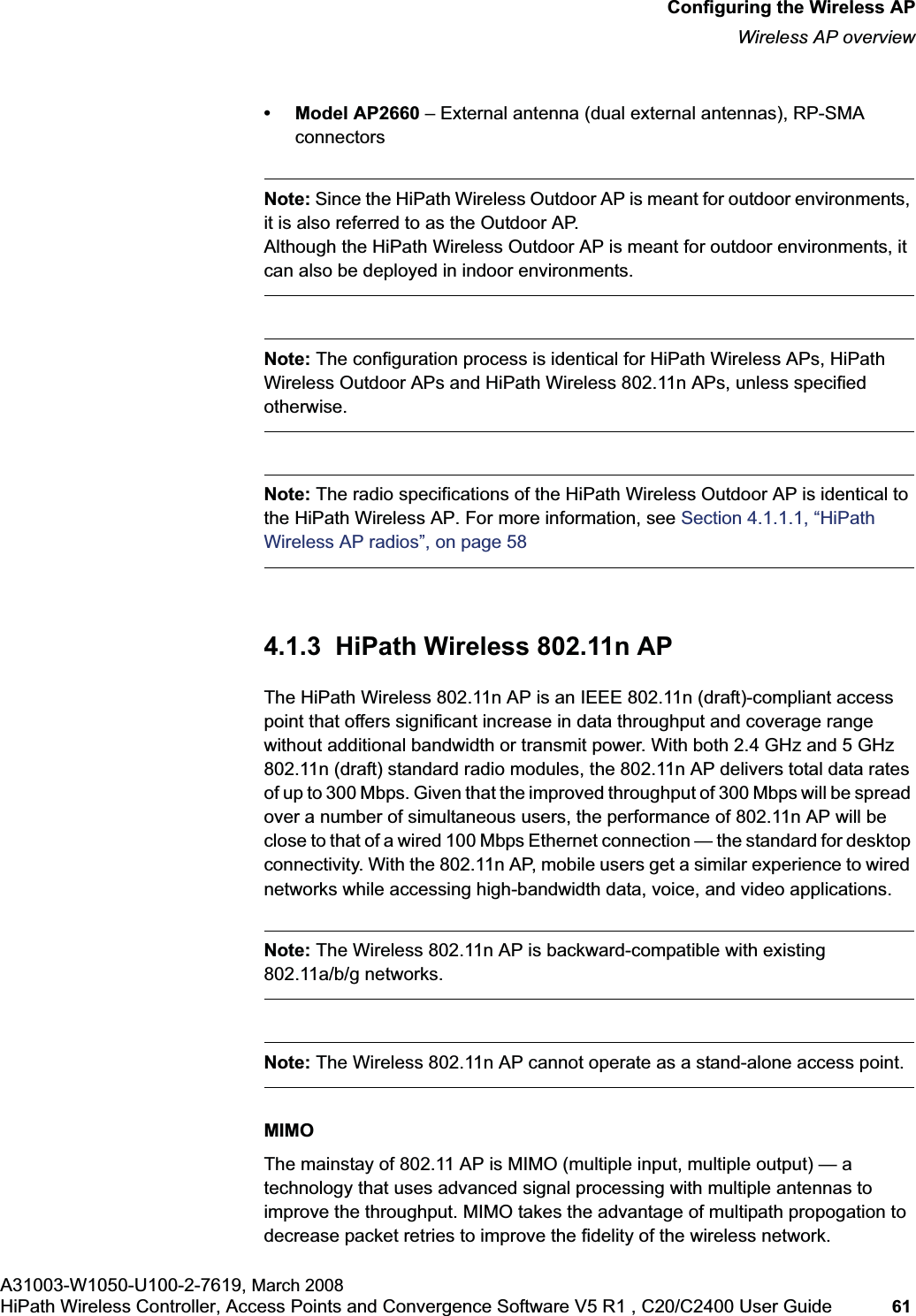 hwc_apstartup.fmConfiguring the Wireless APWireless AP overviewA31003-W1050-U100-2-7619, March 2008HiPath Wireless Controller, Access Points and Convergence Software V5 R1 , C20/C2400 User Guide 61 • Model AP2660 – External antenna (dual external antennas), RP-SMA connectorsNote: Since the HiPath Wireless Outdoor AP is meant for outdoor environments, it is also referred to as the Outdoor AP. Although the HiPath Wireless Outdoor AP is meant for outdoor environments, it can also be deployed in indoor environments.Note: The configuration process is identical for HiPath Wireless APs, HiPath Wireless Outdoor APs and HiPath Wireless 802.11n APs, unless specified otherwise.Note: The radio specifications of the HiPath Wireless Outdoor AP is identical to the HiPath Wireless AP. For more information, see Section 4.1.1.1, “HiPath Wireless AP radios”, on page 584.1.3 HiPath Wireless 802.11n APThe HiPath Wireless 802.11n AP is an IEEE 802.11n (draft)-compliant access point that offers significant increase in data throughput and coverage range without additional bandwidth or transmit power. With both 2.4 GHz and 5 GHz 802.11n (draft) standard radio modules, the 802.11n AP delivers total data rates of up to 300 Mbps. Given that the improved throughput of 300 Mbps will be spread over a number of simultaneous users, the performance of 802.11n AP will be close to that of a wired 100 Mbps Ethernet connection — the standard for desktop connectivity. With the 802.11n AP, mobile users get a similar experience to wired networks while accessing high-bandwidth data, voice, and video applications.Note: The Wireless 802.11n AP is backward-compatible with existing 802.11a/b/g networks.Note: The Wireless 802.11n AP cannot operate as a stand-alone access point. MIMOThe mainstay of 802.11 AP is MIMO (multiple input, multiple output) — a technology that uses advanced signal processing with multiple antennas to improve the throughput. MIMO takes the advantage of multipath propogation to decrease packet retries to improve the fidelity of the wireless network.