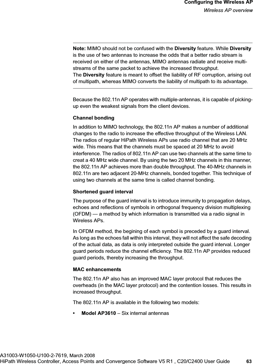 hwc_apstartup.fmConfiguring the Wireless APWireless AP overviewA31003-W1050-U100-2-7619, March 2008HiPath Wireless Controller, Access Points and Convergence Software V5 R1 , C20/C2400 User Guide 63 Note: MIMO should not be confused with the Diversity feature. While Diversityis the use of two antennas to increase the odds that a better radio stream is received on either of the antennas, MIMO antennas radiate and receive multi-streams of the same packet to achieve the increased throughput.The Diversity feature is meant to offset the liability of RF corruption, arising out of multipath, whereas MIMO converts the liability of multipath to its advantage.Because the 802.11n AP operates with multiple-antennas, it is capable of picking-up even the weakest signals from the client devices.Channel bondingIn addition to MIMO technology, the 802.11n AP makes a number of additional changes to the radio to increase the effective throughput of the Wireless LAN. The radios of regular HiPath Wireless APs use radio channel that are 20 MHz wide. This means that the channels must be spaced at 20 MHz to avoid interference. The radios of 802.11n AP can use two channels at the same time to creat a 40 MHz wide channel. By using the two 20 MHz channels in this manner, the 802.11n AP achieves more than double throughput. The 40-MHz channels in 802.11n are two adjacent 20-MHz channels, bonded together. This technique of using two channels at the same time is called channel bonding.Shortened guard intervalThe purpose of the guard interval is to introduce immunity to propagation delays, echoes and reflections of symbols in orthogonal frequency division multiplexing (OFDM) — a method by which information is transmitted via a radio signal in Wireless APs. In OFDM method, the begining of each symbol is preceded by a guard interval. As long as the echoes fall within this interval, they will not affect the safe decoding of the actual data, as data is only interpreted outside the guard interval. Longer guard periods reduce the channel efficiency. The 802.11n AP provides reduced guard periods, thereby increasing the throughput.MAC enhancementsThe 802.11n AP also has an improved MAC layer protocol that reduces the overheads (in the MAC layer protocol) and the contention losses. This results in increased throughput.The 802.11n AP is available in the following two models:• Model AP3610 – Six internal antennas