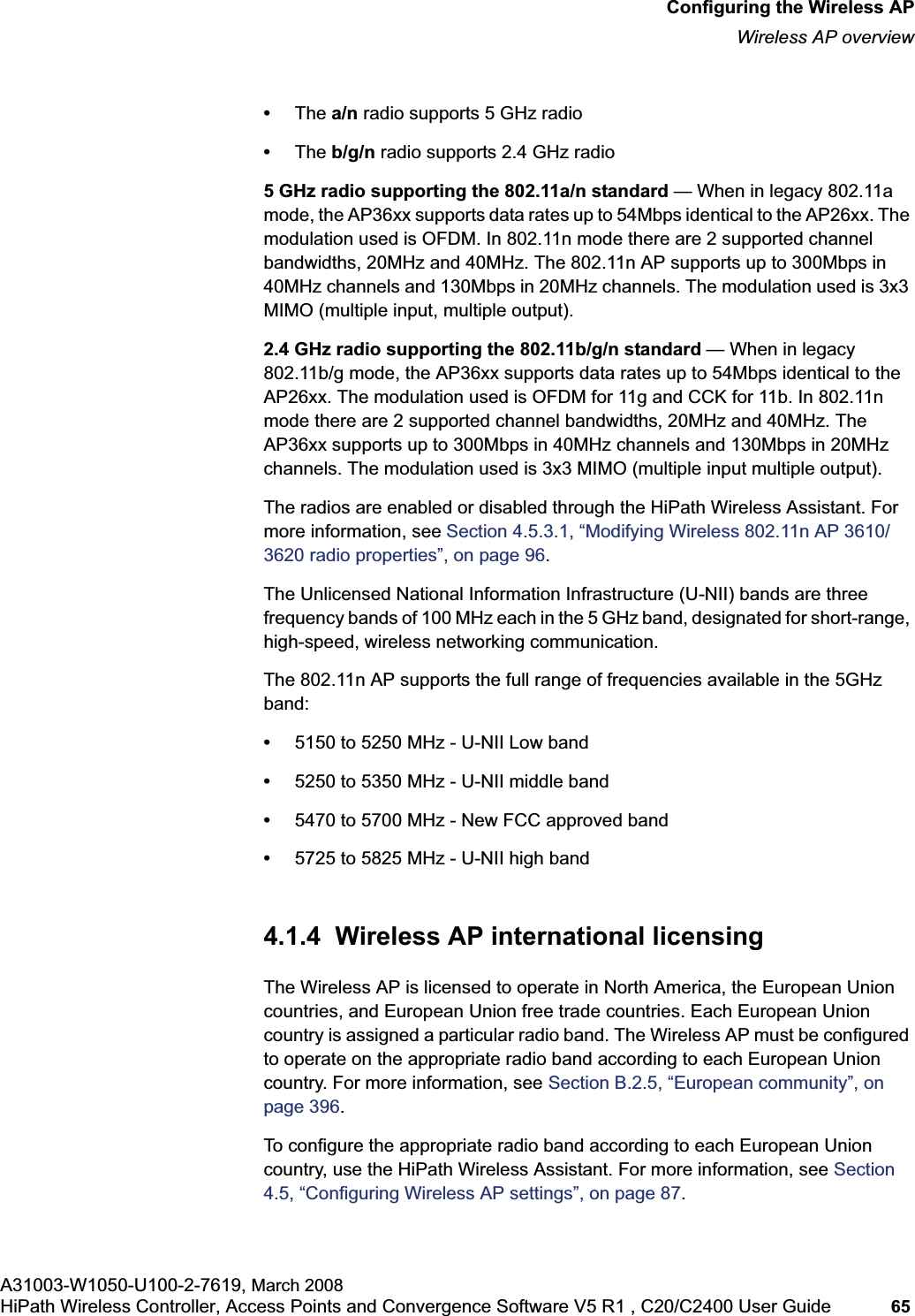 hwc_apstartup.fmConfiguring the Wireless APWireless AP overviewA31003-W1050-U100-2-7619, March 2008HiPath Wireless Controller, Access Points and Convergence Software V5 R1 , C20/C2400 User Guide 65 •The a/n radio supports 5 GHz radio•The b/g/n radio supports 2.4 GHz radio5 GHz radio supporting the 802.11a/n standard — When in legacy 802.11a mode, the AP36xx supports data rates up to 54Mbps identical to the AP26xx. The modulation used is OFDM. In 802.11n mode there are 2 supported channel bandwidths, 20MHz and 40MHz. The 802.11n AP supports up to 300Mbps in 40MHz channels and 130Mbps in 20MHz channels. The modulation used is 3x3 MIMO (multiple input, multiple output).2.4 GHz radio supporting the 802.11b/g/n standard — When in legacy 802.11b/g mode, the AP36xx supports data rates up to 54Mbps identical to the AP26xx. The modulation used is OFDM for 11g and CCK for 11b. In 802.11n mode there are 2 supported channel bandwidths, 20MHz and 40MHz. The AP36xx supports up to 300Mbps in 40MHz channels and 130Mbps in 20MHz channels. The modulation used is 3x3 MIMO (multiple input multiple output).The radios are enabled or disabled through the HiPath Wireless Assistant. For more information, see Section 4.5.3.1, “Modifying Wireless 802.11n AP 3610/3620 radio properties”, on page 96.The Unlicensed National Information Infrastructure (U-NII) bands are three frequency bands of 100 MHz each in the 5 GHz band, designated for short-range, high-speed, wireless networking communication.The 802.11n AP supports the full range of frequencies available in the 5GHz band:•5150 to 5250 MHz - U-NII Low band•5250 to 5350 MHz - U-NII middle band•5470 to 5700 MHz - New FCC approved band•5725 to 5825 MHz - U-NII high band4.1.4 Wireless AP international licensingThe Wireless AP is licensed to operate in North America, the European Union countries, and European Union free trade countries. Each European Union country is assigned a particular radio band. The Wireless AP must be configured to operate on the appropriate radio band according to each European Union country. For more information, see Section B.2.5, “European community”, on page 396.To configure the appropriate radio band according to each European Union country, use the HiPath Wireless Assistant. For more information, see Section 4.5, “Configuring Wireless AP settings”, on page 87.