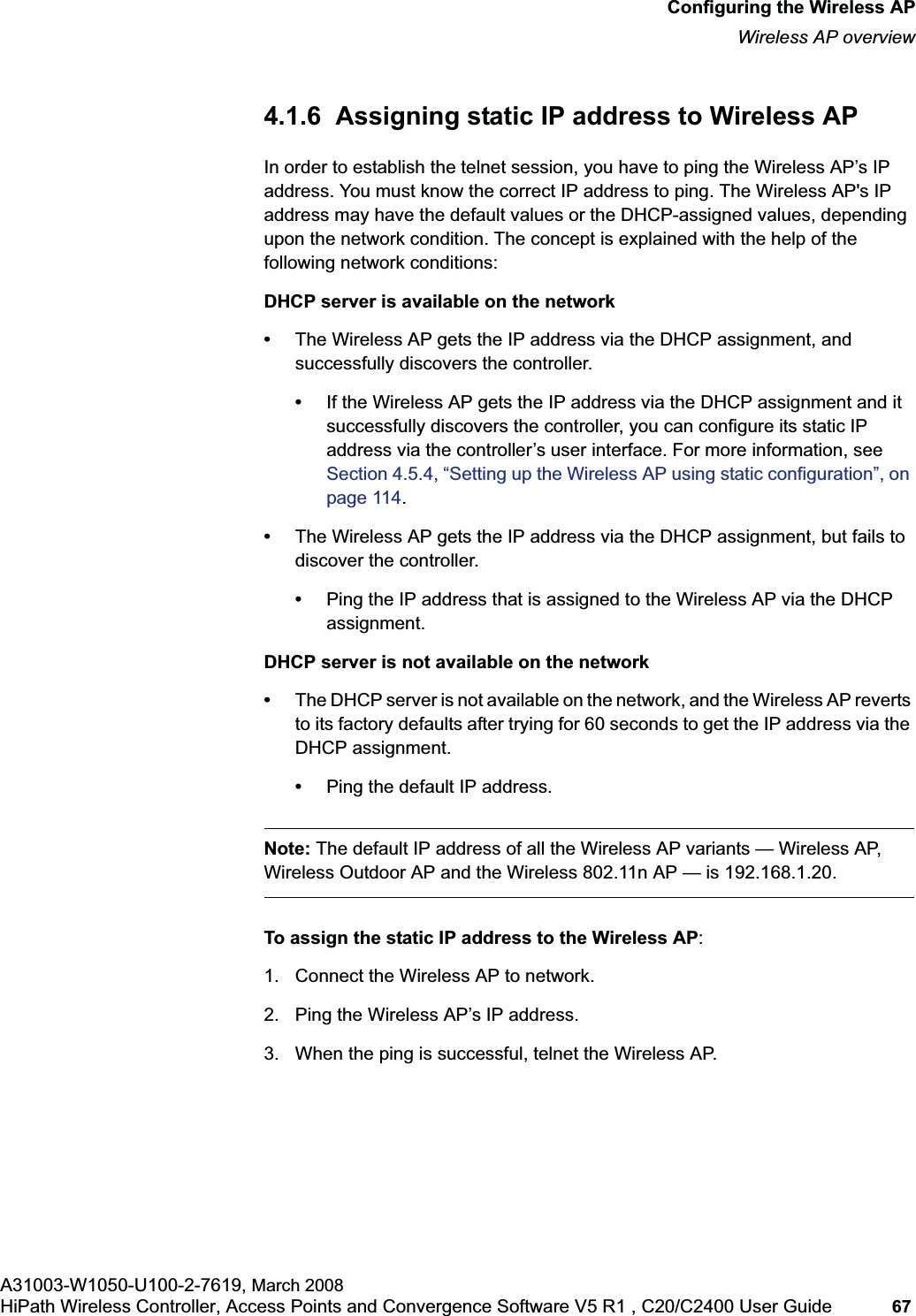 hwc_apstartup.fmConfiguring the Wireless APWireless AP overviewA31003-W1050-U100-2-7619, March 2008HiPath Wireless Controller, Access Points and Convergence Software V5 R1 , C20/C2400 User Guide 67 4.1.6 Assigning static IP address to Wireless APIn order to establish the telnet session, you have to ping the Wireless AP’s IP address. You must know the correct IP address to ping. The Wireless AP's IP address may have the default values or the DHCP-assigned values, depending upon the network condition. The concept is explained with the help of the following network conditions:DHCP server is available on the network•The Wireless AP gets the IP address via the DHCP assignment, and successfully discovers the controller.•If the Wireless AP gets the IP address via the DHCP assignment and it successfully discovers the controller, you can configure its static IP address via the controller’s user interface. For more information, see Section 4.5.4, “Setting up the Wireless AP using static configuration”, on page 114.•The Wireless AP gets the IP address via the DHCP assignment, but fails to discover the controller.•Ping the IP address that is assigned to the Wireless AP via the DHCP assignment.DHCP server is not available on the network•The DHCP server is not available on the network, and the Wireless AP reverts to its factory defaults after trying for 60 seconds to get the IP address via the DHCP assignment.•Ping the default IP address.Note: The default IP address of all the Wireless AP variants — Wireless AP, Wireless Outdoor AP and the Wireless 802.11n AP — is 192.168.1.20.To assign the static IP address to the Wireless AP:1. Connect the Wireless AP to network.2. Ping the Wireless AP’s IP address.3. When the ping is successful, telnet the Wireless AP.