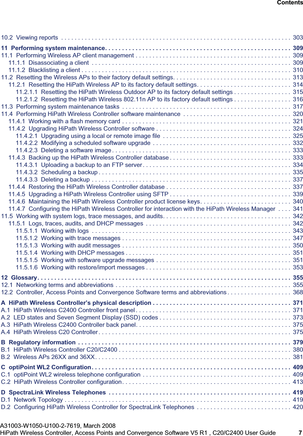 hwc_user_guideTOC.fmA31003-W1050-U100-2-7619, March 2008HiPath Wireless Controller, Access Points and Convergence Software V5 R1 , C20/C2400 User Guide 7 Nur für den internen Gebrauch Contents10.2 Viewing reports . . . . . . . . . . . . . . . . . . . . . . . . . . . . . . . . . . . . . . . . . . . . . . . . . . . . . . . . . . . . . . . . . . . . 30311 Performing system maintenance. . . . . . . . . . . . . . . . . . . . . . . . . . . . . . . . . . . . . . . . . . . . . . . . . . . . . . . 30911.1 Performing Wireless AP client management . . . . . . . . . . . . . . . . . . . . . . . . . . . . . . . . . . . . . . . . . . . . . . 30911.1.1 Disassociating a client . . . . . . . . . . . . . . . . . . . . . . . . . . . . . . . . . . . . . . . . . . . . . . . . . . . . . . . . . . . 30911.1.2 Blacklisting a client . . . . . . . . . . . . . . . . . . . . . . . . . . . . . . . . . . . . . . . . . . . . . . . . . . . . . . . . . . . . . . 31011.2 Resetting the Wireless APs to their factory default settings. . . . . . . . . . . . . . . . . . . . . . . . . . . . . . . . . . . 31311.2.1 Resetting the HiPath Wireless AP to its factory default settings. . . . . . . . . . . . . . . . . . . . . . . . . . . . 31411.2.1.1 Resetting the HiPath Wireless Outdoor AP to its factory default settings . . . . . . . . . . . . . . . . . 31511.2.1.2 Resetting the HiPath Wireless 802.11n AP to its factory default settings . . . . . . . . . . . . . . . . . 31611.3 Performing system maintenance tasks . . . . . . . . . . . . . . . . . . . . . . . . . . . . . . . . . . . . . . . . . . . . . . . . . . 31711.4 Performing HiPath Wireless Controller software maintenance . . . . . . . . . . . . . . . . . . . . . . . . . . . . . . . . 32011.4.1 Working with a flash memory card . . . . . . . . . . . . . . . . . . . . . . . . . . . . . . . . . . . . . . . . . . . . . . . . . . 32111.4.2 Upgrading HiPath Wireless Controller software . . . . . . . . . . . . . . . . . . . . . . . . . . . . . . . . . . . . . . . . 32411.4.2.1 Upgrading using a local or remote image file . . . . . . . . . . . . . . . . . . . . . . . . . . . . . . . . . . . . . . 32511.4.2.2 Modifying a scheduled software upgrade . . . . . . . . . . . . . . . . . . . . . . . . . . . . . . . . . . . . . . . . . 33211.4.2.3 Deleting a software image . . . . . . . . . . . . . . . . . . . . . . . . . . . . . . . . . . . . . . . . . . . . . . . . . . . . . 33311.4.3 Backing up the HiPath Wireless Controller database . . . . . . . . . . . . . . . . . . . . . . . . . . . . . . . . . . . . 33311.4.3.1 Uploading a backup to an FTP server. . . . . . . . . . . . . . . . . . . . . . . . . . . . . . . . . . . . . . . . . . . . 33411.4.3.2 Scheduling a backup . . . . . . . . . . . . . . . . . . . . . . . . . . . . . . . . . . . . . . . . . . . . . . . . . . . . . . . . . 33511.4.3.3 Deleting a backup . . . . . . . . . . . . . . . . . . . . . . . . . . . . . . . . . . . . . . . . . . . . . . . . . . . . . . . . . . . 33711.4.4 Restoring the HiPath Wireless Controller database . . . . . . . . . . . . . . . . . . . . . . . . . . . . . . . . . . . . . 33711.4.5 Upgrading a HiPath Wireless Controller using SFTP . . . . . . . . . . . . . . . . . . . . . . . . . . . . . . . . . . . . 33911.4.6 Maintaining the HiPath Wireless Controller product license keys. . . . . . . . . . . . . . . . . . . . . . . . . . . 34011.4.7 Configuring the HiPath Wireless Controller for interaction with the HiPath Wireless Manager . . . . 34111.5 Working with system logs, trace messages, and audits. . . . . . . . . . . . . . . . . . . . . . . . . . . . . . . . . . . . . . 34211.5.1 Logs, traces, audits, and DHCP messages . . . . . . . . . . . . . . . . . . . . . . . . . . . . . . . . . . . . . . . . . . . 34211.5.1.1 Working with logs . . . . . . . . . . . . . . . . . . . . . . . . . . . . . . . . . . . . . . . . . . . . . . . . . . . . . . . . . . . 34311.5.1.2 Working with trace messages . . . . . . . . . . . . . . . . . . . . . . . . . . . . . . . . . . . . . . . . . . . . . . . . . . 34711.5.1.3 Working with audit messages . . . . . . . . . . . . . . . . . . . . . . . . . . . . . . . . . . . . . . . . . . . . . . . . . . 35011.5.1.4 Working with DHCP messages . . . . . . . . . . . . . . . . . . . . . . . . . . . . . . . . . . . . . . . . . . . . . . . . . 35111.5.1.5 Working with software upgrade messages . . . . . . . . . . . . . . . . . . . . . . . . . . . . . . . . . . . . . . . . 35111.5.1.6 Working with restore/import messages . . . . . . . . . . . . . . . . . . . . . . . . . . . . . . . . . . . . . . . . . . . 35312 Glossary. . . . . . . . . . . . . . . . . . . . . . . . . . . . . . . . . . . . . . . . . . . . . . . . . . . . . . . . . . . . . . . . . . . . . . . . . . . 35512.1 Networking terms and abbreviations . . . . . . . . . . . . . . . . . . . . . . . . . . . . . . . . . . . . . . . . . . . . . . . . . . . . 35512.2 Controller, Access Points and Convergence Software terms and abbreviations . . . . . . . . . . . . . . . . . . . 368A HiPath Wireless Controller’s physical description . . . . . . . . . . . . . . . . . . . . . . . . . . . . . . . . . . . . . . . . . 371A.1 HiPath Wireless C2400 Controller front panel . . . . . . . . . . . . . . . . . . . . . . . . . . . . . . . . . . . . . . . . . . . . . . 371A.2 LED states and Seven Segment Display (SSD) codes . . . . . . . . . . . . . . . . . . . . . . . . . . . . . . . . . . . . . . . 373A.3 HiPath Wireless C2400 Controller back panel. . . . . . . . . . . . . . . . . . . . . . . . . . . . . . . . . . . . . . . . . . . . . . 375A.4 HiPath Wireless C20 Controller . . . . . . . . . . . . . . . . . . . . . . . . . . . . . . . . . . . . . . . . . . . . . . . . . . . . . . . . . 375B Regulatory information . . . . . . . . . . . . . . . . . . . . . . . . . . . . . . . . . . . . . . . . . . . . . . . . . . . . . . . . . . . . . . . 379B.1 HiPath Wireless Controller C20/C2400 . . . . . . . . . . . . . . . . . . . . . . . . . . . . . . . . . . . . . . . . . . . . . . . . . . . 380B.2 Wireless APs 26XX and 36XX. . . . . . . . . . . . . . . . . . . . . . . . . . . . . . . . . . . . . . . . . . . . . . . . . . . . . . . . . . 381C optiPoint WL2 Configuration. . . . . . . . . . . . . . . . . . . . . . . . . . . . . . . . . . . . . . . . . . . . . . . . . . . . . . . . . . . 409C.1 optiPoint WL2 wireless telephone configuration . . . . . . . . . . . . . . . . . . . . . . . . . . . . . . . . . . . . . . . . . . . . 409C.2 HiPath Wireless Controller configuration. . . . . . . . . . . . . . . . . . . . . . . . . . . . . . . . . . . . . . . . . . . . . . . . . . 413D SpectraLink Wireless Telephones . . . . . . . . . . . . . . . . . . . . . . . . . . . . . . . . . . . . . . . . . . . . . . . . . . . . . . 419D.1 Network Topology . . . . . . . . . . . . . . . . . . . . . . . . . . . . . . . . . . . . . . . . . . . . . . . . . . . . . . . . . . . . . . . . . . . 419D.2 Configuring HiPath Wireless Controller for SpectraLink Telephones . . . . . . . . . . . . . . . . . . . . . . . . . . . . 420
