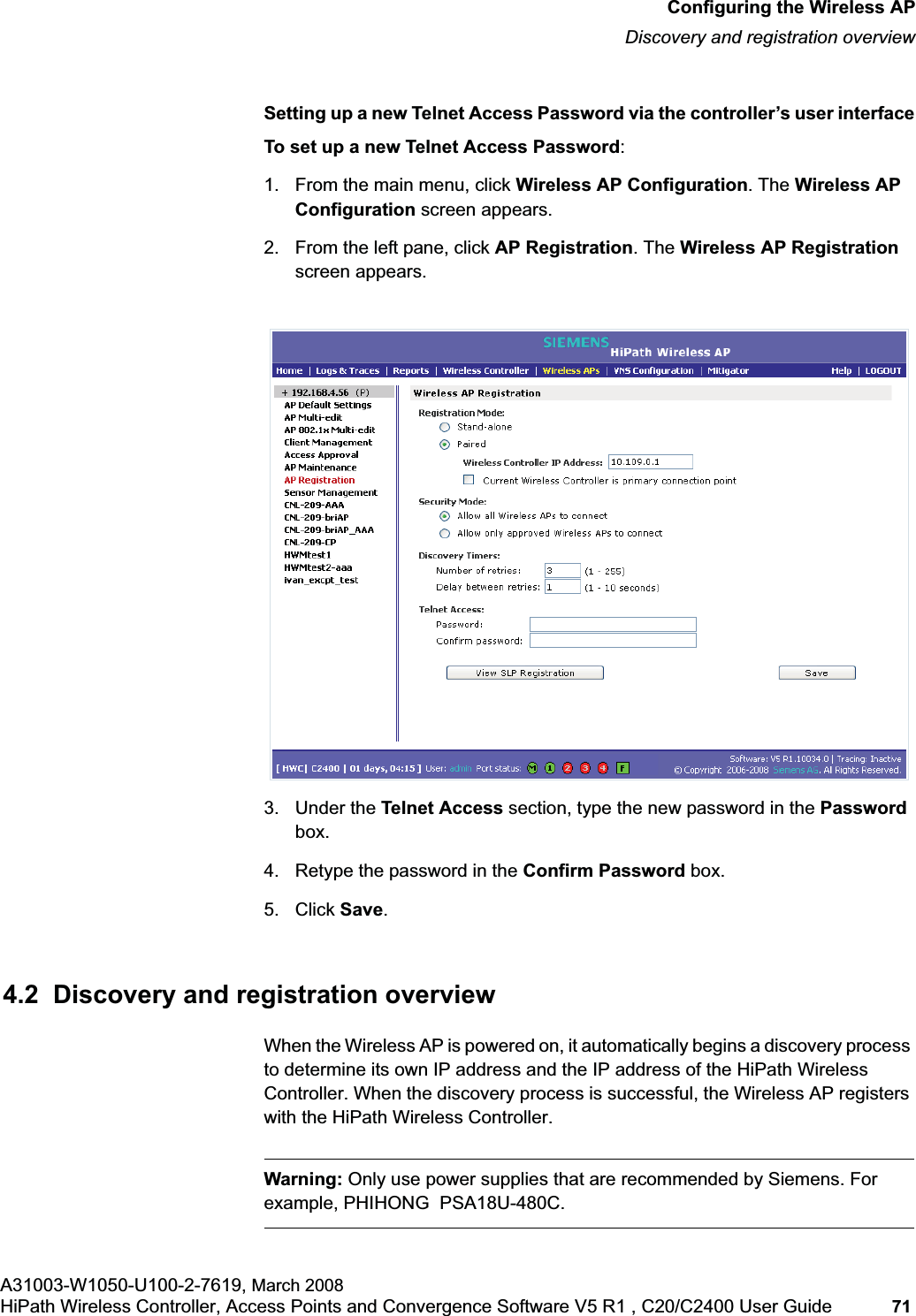 hwc_apstartup.fmConfiguring the Wireless APDiscovery and registration overviewA31003-W1050-U100-2-7619, March 2008HiPath Wireless Controller, Access Points and Convergence Software V5 R1 , C20/C2400 User Guide 71 Setting up a new Telnet Access Password via the controller’s user interfaceTo set up a new Telnet Access Password:1. From the main menu, click Wireless AP Configuration. The Wireless AP Configuration screen appears.2. From the left pane, click AP Registration. The Wireless AP Registrationscreen appears.3. Under the Telnet Access section, type the new password in the Passwordbox.4. Retype the password in the Confirm Password box.5. Click Save.4.2 Discovery and registration overviewWhen the Wireless AP is powered on, it automatically begins a discovery process to determine its own IP address and the IP address of the HiPath Wireless Controller. When the discovery process is successful, the Wireless AP registers with the HiPath Wireless Controller.Warning: Only use power supplies that are recommended by Siemens. For example, PHIHONG PSA18U-480C.