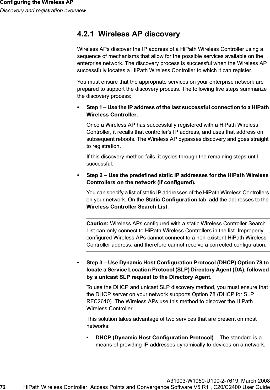 Configuring the Wireless APhwc_apstartup.fmDiscovery and registration overviewA31003-W1050-U100-2-7619,March 200872 HiPath Wireless Controller, Access Points and Convergence Software V5 R1 , C20/C2400 User Guide 4.2.1 Wireless AP discoveryWireless APs discover the IP address of a HiPath Wireless Controller using a sequence of mechanisms that allow for the possible services available on the enterprise network. The discovery process is successful when the Wireless AP successfully locates a HiPath Wireless Controller to which it can register.You must ensure that the appropriate services on your enterprise network are prepared to support the discovery process. The following five steps summarize the discovery process:• Step 1 – Use the IP address of the last successful connection to a HiPath Wireless Controller.Once a Wireless AP has successfully registered with a HiPath Wireless Controller, it recalls that controller's IP address, and uses that address on subsequent reboots. The Wireless AP bypasses discovery and goes straight to registration.If this discovery method fails, it cycles through the remaining steps until successful.• Step 2 – Use the predefined static IP addresses for the HiPath Wireless Controllers on the network (if configured).You can specify a list of static IP addresses of the HiPath Wireless Controllers on your network. On the Static Configuration tab, add the addresses to the Wireless Controller Search List.Caution: Wireless APs configured with a static Wireless Controller Search List can only connect to HiPath Wireless Controllers in the list. Improperly configured Wireless APs cannot connect to a non-existent HiPath Wireless Controller address, and therefore cannot receive a corrected configuration.• Step 3 – Use Dynamic Host Configuration Protocol (DHCP) Option 78 to locate a Service Location Protocol (SLP) Directory Agent (DA), followed by a unicast SLP request to the Directory Agent.To use the DHCP and unicast SLP discovery method, you must ensure that the DHCP server on your network supports Option 78 (DHCP for SLP RFC2610). The Wireless APs use this method to discover the HiPath Wireless Controller.This solution takes advantage of two services that are present on most networks:• DHCP (Dynamic Host Configuration Protocol) – The standard is a means of providing IP addresses dynamically to devices on a network.