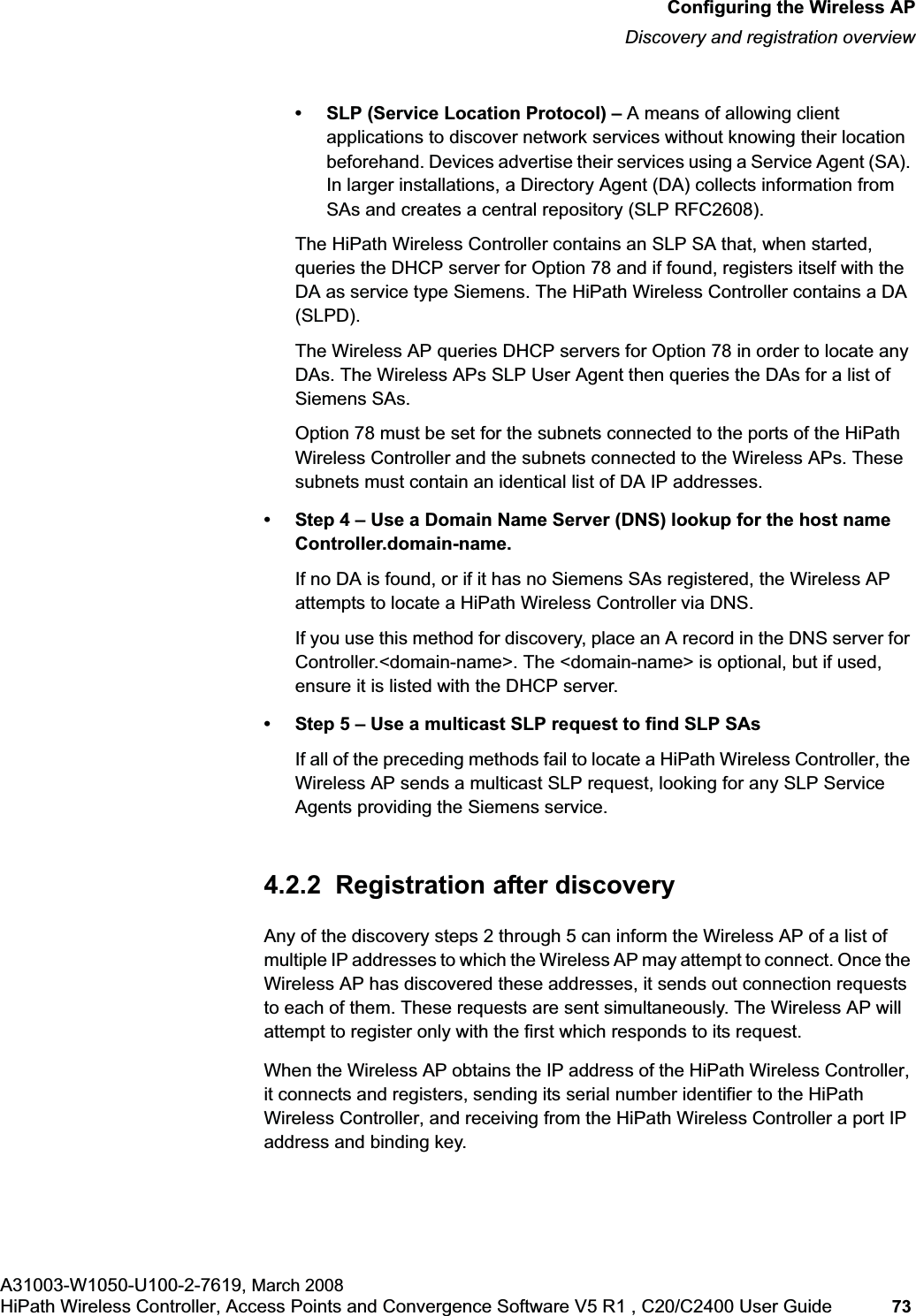 hwc_apstartup.fmConfiguring the Wireless APDiscovery and registration overviewA31003-W1050-U100-2-7619, March 2008HiPath Wireless Controller, Access Points and Convergence Software V5 R1 , C20/C2400 User Guide 73 • SLP (Service Location Protocol) – A means of allowing client applications to discover network services without knowing their location beforehand. Devices advertise their services using a Service Agent (SA). In larger installations, a Directory Agent (DA) collects information from SAs and creates a central repository (SLP RFC2608).The HiPath Wireless Controller contains an SLP SA that, when started, queries the DHCP server for Option 78 and if found, registers itself with the DA as service type Siemens. The HiPath Wireless Controller contains a DA (SLPD). The Wireless AP queries DHCP servers for Option 78 in order to locate any DAs. The Wireless APs SLP User Agent then queries the DAs for a list of Siemens SAs. Option 78 must be set for the subnets connected to the ports of the HiPath Wireless Controller and the subnets connected to the Wireless APs. These subnets must contain an identical list of DA IP addresses.• Step 4 – Use a Domain Name Server (DNS) lookup for the host name Controller.domain-name.If no DA is found, or if it has no Siemens SAs registered, the Wireless AP attempts to locate a HiPath Wireless Controller via DNS. If you use this method for discovery, place an A record in the DNS server for Controller.<domain-name>. The <domain-name> is optional, but if used, ensure it is listed with the DHCP server. • Step 5 – Use a multicast SLP request to find SLP SAsIf all of the preceding methods fail to locate a HiPath Wireless Controller, the Wireless AP sends a multicast SLP request, looking for any SLP Service Agents providing the Siemens service.4.2.2 Registration after discoveryAny of the discovery steps 2 through 5 can inform the Wireless AP of a list of multiple IP addresses to which the Wireless AP may attempt to connect. Once the Wireless AP has discovered these addresses, it sends out connection requests to each of them. These requests are sent simultaneously. The Wireless AP will attempt to register only with the first which responds to its request.When the Wireless AP obtains the IP address of the HiPath Wireless Controller, it connects and registers, sending its serial number identifier to the HiPath Wireless Controller, and receiving from the HiPath Wireless Controller a port IP address and binding key.