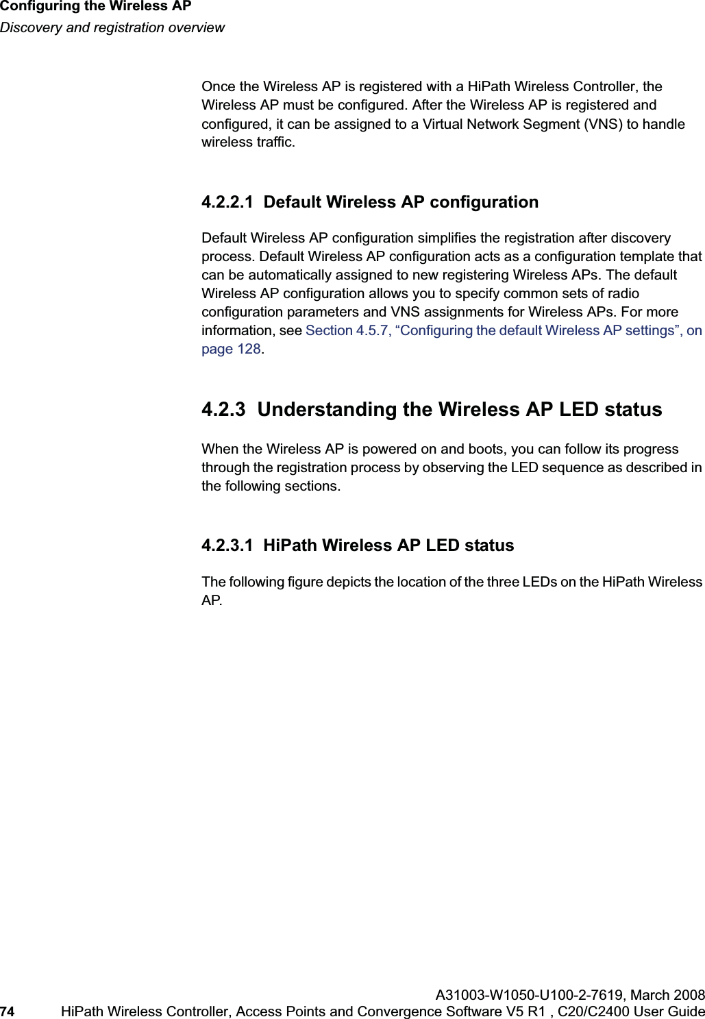 Configuring the Wireless APhwc_apstartup.fmDiscovery and registration overviewA31003-W1050-U100-2-7619,March 200874 HiPath Wireless Controller, Access Points and Convergence Software V5 R1 , C20/C2400 User Guide Once the Wireless AP is registered with a HiPath Wireless Controller, the Wireless AP must be configured. After the Wireless AP is registered and configured, it can be assigned to a Virtual Network Segment (VNS) to handle wireless traffic.4.2.2.1 Default Wireless AP configurationDefault Wireless AP configuration simplifies the registration after discovery process. Default Wireless AP configuration acts as a configuration template that can be automatically assigned to new registering Wireless APs. The default Wireless AP configuration allows you to specify common sets of radio configuration parameters and VNS assignments for Wireless APs. For more information, see Section 4.5.7, “Configuring the default Wireless AP settings”, on page 128.4.2.3 Understanding the Wireless AP LED statusWhen the Wireless AP is powered on and boots, you can follow its progress through the registration process by observing the LED sequence as described in the following sections.4.2.3.1 HiPath Wireless AP LED statusThe following figure depicts the location of the three LEDs on the HiPath Wireless AP.