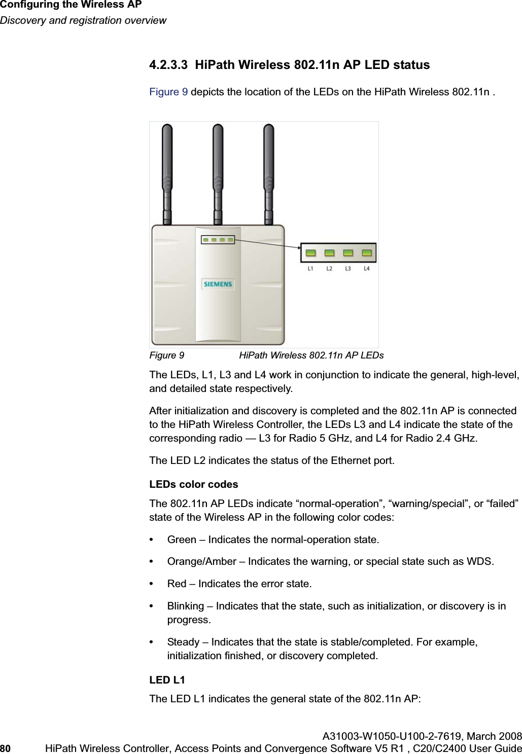 Configuring the Wireless APhwc_apstartup.fmDiscovery and registration overviewA31003-W1050-U100-2-7619,March 200880 HiPath Wireless Controller, Access Points and Convergence Software V5 R1 , C20/C2400 User Guide 4.2.3.3 HiPath Wireless 802.11n AP LED statusFigure 9 depicts the location of the LEDs on the HiPath Wireless 802.11n .Figure 9 HiPath Wireless 802.11n AP LEDsThe LEDs, L1, L3 and L4 work in conjunction to indicate the general, high-level, and detailed state respectively. After initialization and discovery is completed and the 802.11n AP is connected to the HiPath Wireless Controller, the LEDs L3 and L4 indicate the state of the corresponding radio — L3 for Radio 5 GHz, and L4 for Radio 2.4 GHz.The LED L2 indicates the status of the Ethernet port.LEDs color codesThe 802.11n AP LEDs indicate “normal-operation”, “warning/special”, or “failed” state of the Wireless AP in the following color codes:•Green – Indicates the normal-operation state.•Orange/Amber – Indicates the warning, or special state such as WDS. •Red – Indicates the error state.•Blinking – Indicates that the state, such as initialization, or discovery is in progress.•Steady – Indicates that the state is stable/completed. For example, initialization finished, or discovery completed.LED L1The LED L1 indicates the general state of the 802.11n AP: