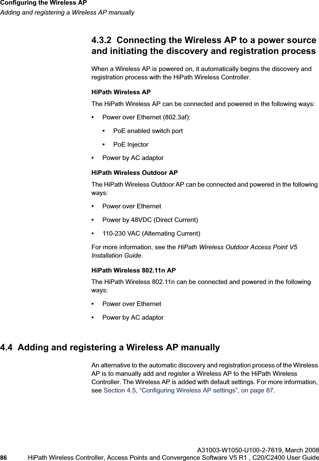 Configuring the Wireless APhwc_apstartup.fmAdding and registering a Wireless AP manuallyA31003-W1050-U100-2-7619,March 200886 HiPath Wireless Controller, Access Points and Convergence Software V5 R1 , C20/C2400 User Guide 4.3.2 Connecting the Wireless AP to a power source and initiating the discovery and registration processWhen a Wireless AP is powered on, it automatically begins the discovery and registration process with the HiPath Wireless Controller. HiPath Wireless APThe HiPath Wireless AP can be connected and powered in the following ways:•Power over Ethernet (802.3af): •PoE enabled switch port•PoE Injector •Power by AC adaptorHiPath Wireless Outdoor APThe HiPath Wireless Outdoor AP can be connected and powered in the following ways:•Power over Ethernet•Power by 48VDC (Direct Current)•110-230 VAC (Alternating Current)For more information, see the HiPath Wireless Outdoor Access Point V5 Installation Guide.HiPath Wireless 802.11n APThe HiPath Wireless 802.11n can be connected and powered in the following ways:•Power over Ethernet•Power by AC adaptor4.4 Adding and registering a Wireless AP manuallyAn alternative to the automatic discovery and registration process of the Wireless AP is to manually add and register a Wireless AP to the HiPath Wireless Controller. The Wireless AP is added with default settings. For more information, see Section 4.5, “Configuring Wireless AP settings”, on page 87.