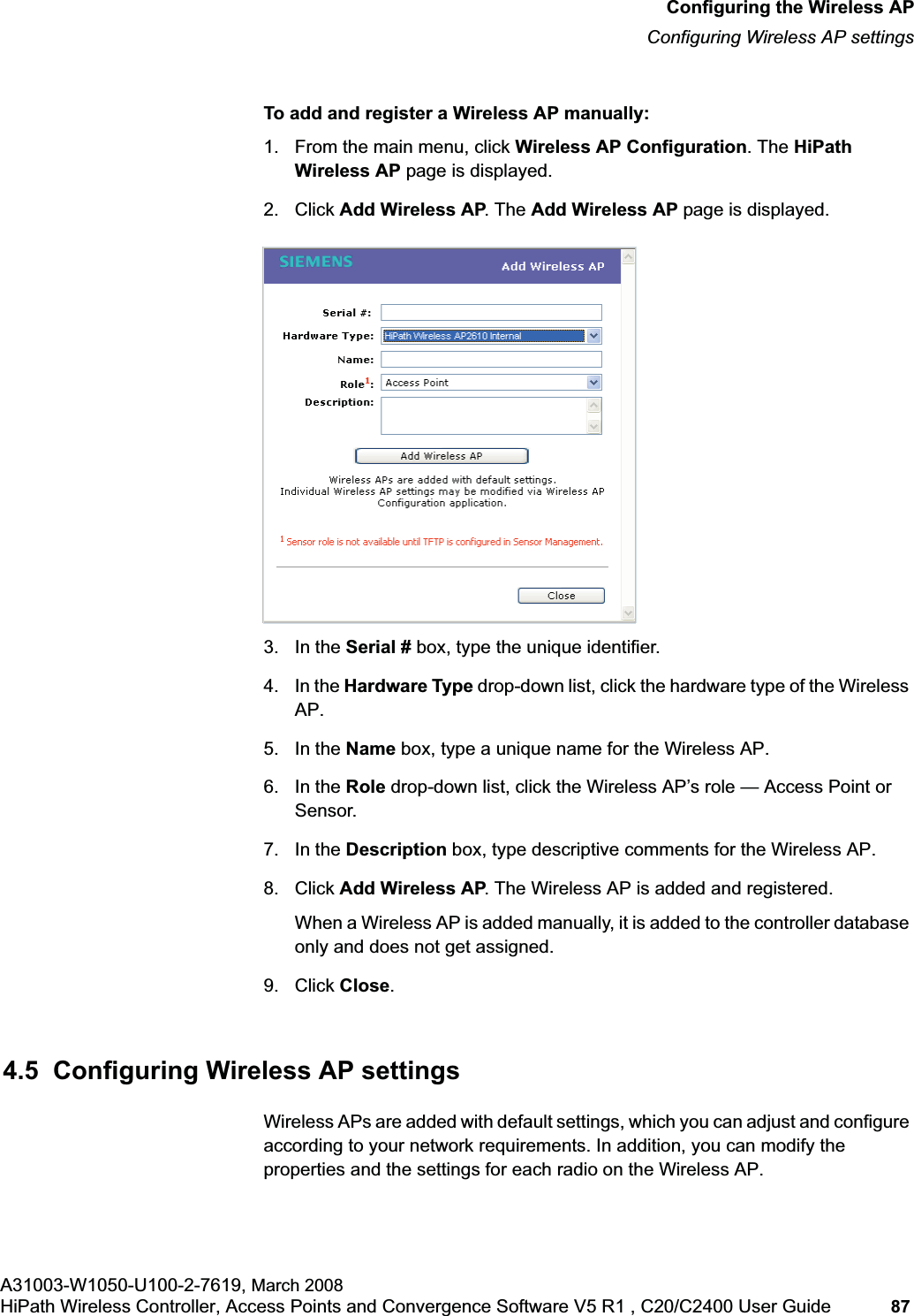 hwc_apstartup.fmConfiguring the Wireless APConfiguring Wireless AP settingsA31003-W1050-U100-2-7619, March 2008HiPath Wireless Controller, Access Points and Convergence Software V5 R1 , C20/C2400 User Guide 87 To add and register a Wireless AP manually:1. From the main menu, click Wireless AP Configuration. The HiPath Wireless AP page is displayed.2. Click Add Wireless AP. The Add Wireless AP page is displayed. 3. In the Serial # box, type the unique identifier.4. In the Hardware Type drop-down list, click the hardware type of the Wireless AP.5. In the Name box, type a unique name for the Wireless AP.6. In the Role drop-down list, click the Wireless AP’s role — Access Point or Sensor.7. In the Description box, type descriptive comments for the Wireless AP.8. Click Add Wireless AP. The Wireless AP is added and registered.When a Wireless AP is added manually, it is added to the controller database only and does not get assigned.9. Click Close.4.5 Configuring Wireless AP settingsWireless APs are added with default settings, which you can adjust and configure according to your network requirements. In addition, you can modify the properties and the settings for each radio on the Wireless AP.
