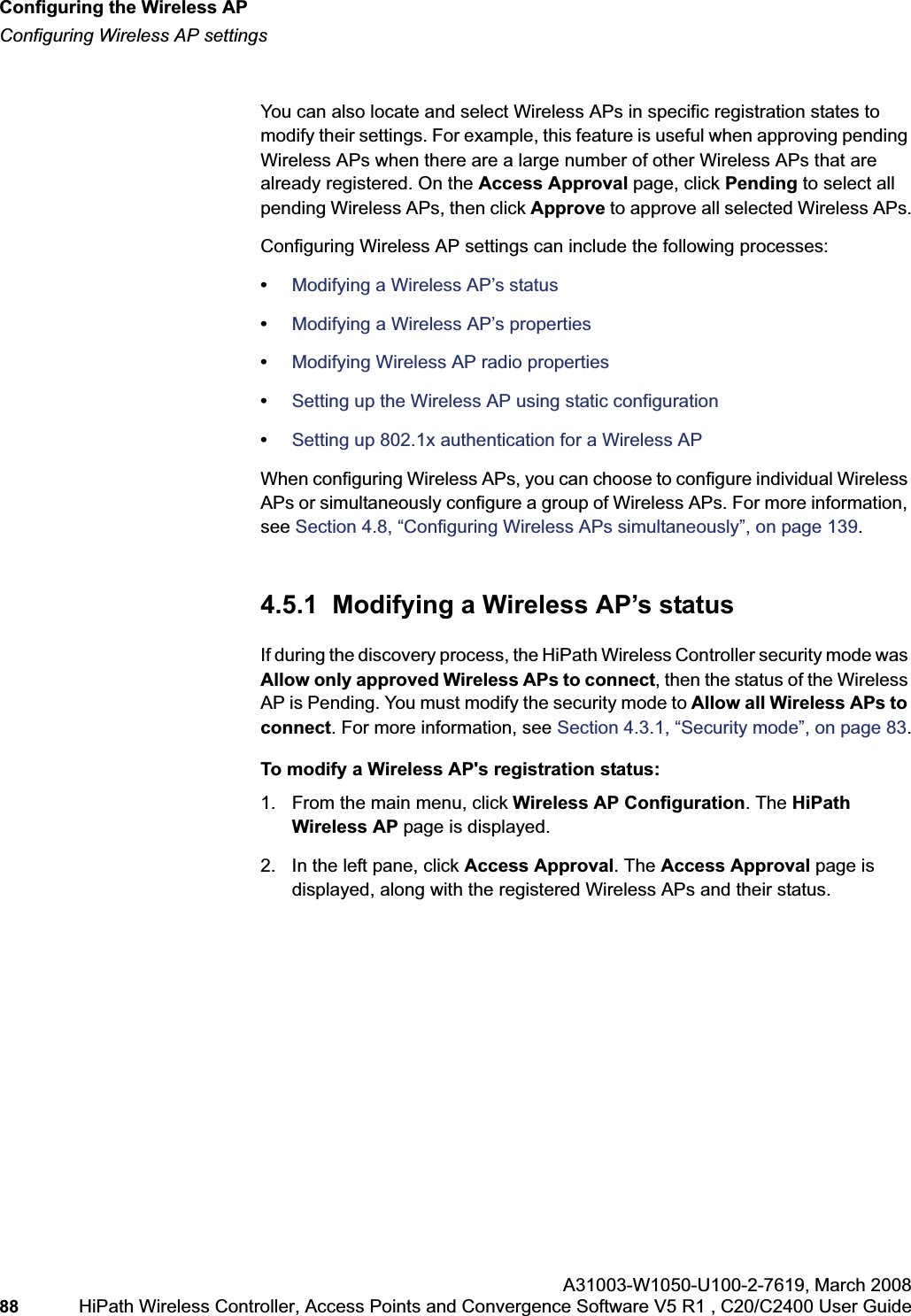 Configuring the Wireless APhwc_apstartup.fmConfiguring Wireless AP settingsA31003-W1050-U100-2-7619,March 200888 HiPath Wireless Controller, Access Points and Convergence Software V5 R1 , C20/C2400 User Guide You can also locate and select Wireless APs in specific registration states to modify their settings. For example, this feature is useful when approving pending Wireless APs when there are a large number of other Wireless APs that are already registered. On the Access Approval page, click Pending to select all pending Wireless APs, then click Approve to approve all selected Wireless APs.Configuring Wireless AP settings can include the following processes:•Modifying a Wireless AP’s status•Modifying a Wireless AP’s properties•Modifying Wireless AP radio properties•Setting up the Wireless AP using static configuration•Setting up 802.1x authentication for a Wireless APWhen configuring Wireless APs, you can choose to configure individual Wireless APs or simultaneously configure a group of Wireless APs. For more information, see Section 4.8, “Configuring Wireless APs simultaneously”, on page 139.4.5.1 Modifying a Wireless AP’s statusIf during the discovery process, the HiPath Wireless Controller security mode was Allow only approved Wireless APs to connect, then the status of the Wireless AP is Pending. You must modify the security mode to Allow all Wireless APs to connect. For more information, see Section 4.3.1, “Security mode”, on page 83.To modify a Wireless AP's registration status:1. From the main menu, click Wireless AP Configuration. The HiPathWireless AP page is displayed.2. In the left pane, click Access Approval. The Access Approval page is displayed, along with the registered Wireless APs and their status.