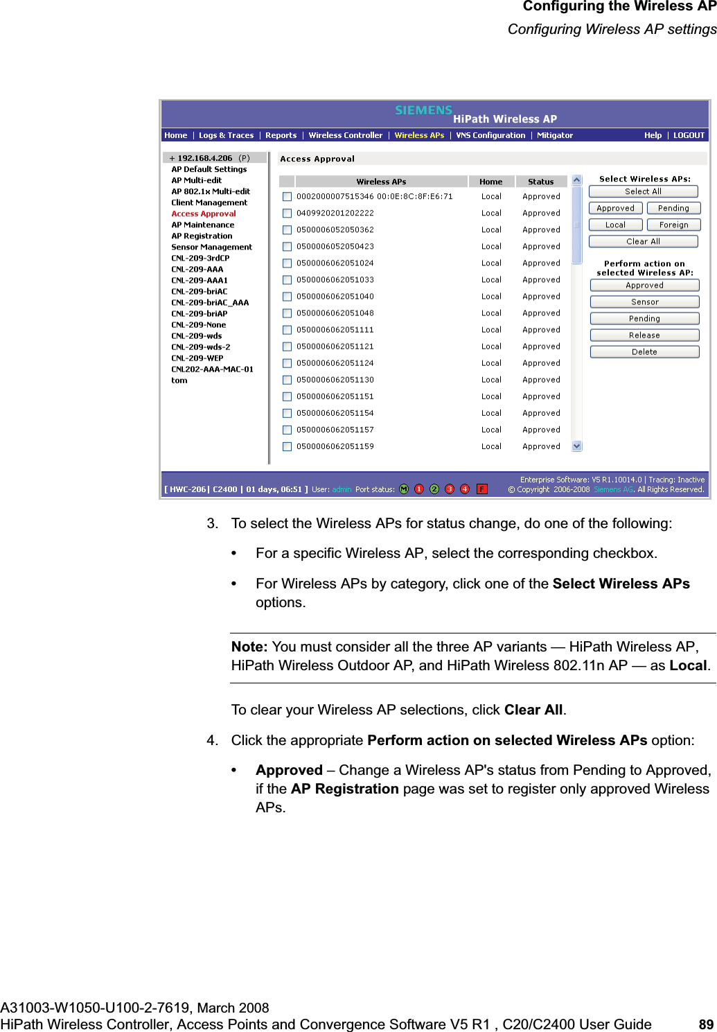 hwc_apstartup.fmConfiguring the Wireless APConfiguring Wireless AP settingsA31003-W1050-U100-2-7619, March 2008HiPath Wireless Controller, Access Points and Convergence Software V5 R1 , C20/C2400 User Guide 89 3. To select the Wireless APs for status change, do one of the following:•For a specific Wireless AP, select the corresponding checkbox.•For Wireless APs by category, click one of the Select Wireless APsoptions.Note: You must consider all the three AP variants — HiPath Wireless AP, HiPath Wireless Outdoor AP, and HiPath Wireless 802.11n AP — as Local.To clear your Wireless AP selections, click Clear All.4. Click the appropriate Perform action on selected Wireless APs option:• Approved – Change a Wireless AP's status from Pending to Approved, if the AP Registration page was set to register only approved Wireless APs.