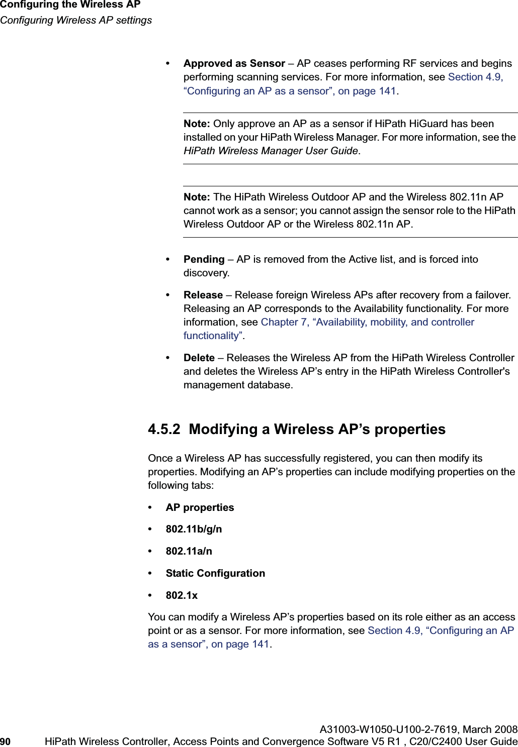 Configuring the Wireless APhwc_apstartup.fmConfiguring Wireless AP settingsA31003-W1050-U100-2-7619,March 200890 HiPath Wireless Controller, Access Points and Convergence Software V5 R1 , C20/C2400 User Guide • Approved as Sensor – AP ceases performing RF services and begins performing scanning services. For more information, see Section 4.9, “Configuring an AP as a sensor”, on page 141.Note: Only approve an AP as a sensor if HiPath HiGuard has been installed on your HiPath Wireless Manager. For more information, see the HiPath Wireless Manager User Guide.Note: The HiPath Wireless Outdoor AP and the Wireless 802.11n AP cannot work as a sensor; you cannot assign the sensor role to the HiPath Wireless Outdoor AP or the Wireless 802.11n AP.• Pending – AP is removed from the Active list, and is forced into discovery.• Release – Release foreign Wireless APs after recovery from a failover. Releasing an AP corresponds to the Availability functionality. For more information, see Chapter 7, “Availability, mobility, and controller functionality”.• Delete – Releases the Wireless AP from the HiPath Wireless Controller and deletes the Wireless AP’s entry in the HiPath Wireless Controller's management database.4.5.2 Modifying a Wireless AP’s propertiesOnce a Wireless AP has successfully registered, you can then modify its properties. Modifying an AP’s properties can include modifying properties on the following tabs:• AP properties• 802.11b/g/n• 802.11a/n• Static Configuration•802.1xYou can modify a Wireless AP’s properties based on its role either as an access point or as a sensor. For more information, see Section 4.9, “Configuring an AP as a sensor”, on page 141.