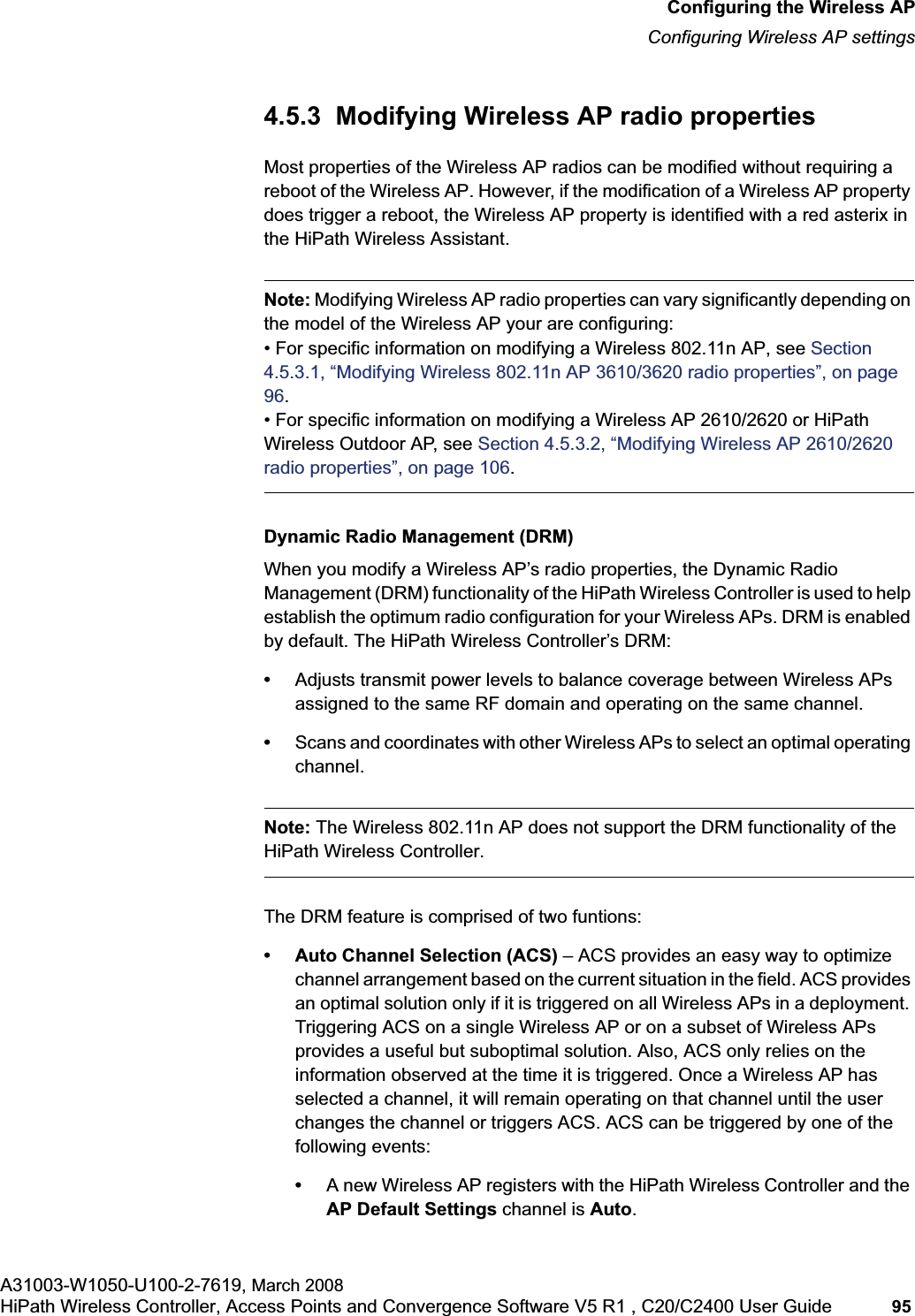 hwc_apstartup.fmConfiguring the Wireless APConfiguring Wireless AP settingsA31003-W1050-U100-2-7619, March 2008HiPath Wireless Controller, Access Points and Convergence Software V5 R1 , C20/C2400 User Guide 95 4.5.3 Modifying Wireless AP radio propertiesMost properties of the Wireless AP radios can be modified without requiring a reboot of the Wireless AP. However, if the modification of a Wireless AP property does trigger a reboot, the Wireless AP property is identified with a red asterix in the HiPath Wireless Assistant.Note: Modifying Wireless AP radio properties can vary significantly depending on the model of the Wireless AP your are configuring:• For specific information on modifying a Wireless 802.11n AP, see Section4.5.3.1, “Modifying Wireless 802.11n AP 3610/3620 radio properties”, on page 96.• For specific information on modifying a Wireless AP 2610/2620 or HiPath Wireless Outdoor AP, see Section 4.5.3.2, “Modifying Wireless AP 2610/2620 radio properties”, on page 106.Dynamic Radio Management (DRM)When you modify a Wireless AP’s radio properties, the Dynamic Radio Management (DRM) functionality of the HiPath Wireless Controller is used to help establish the optimum radio configuration for your Wireless APs. DRM is enabled by default. The HiPath Wireless Controller’s DRM:•Adjusts transmit power levels to balance coverage between Wireless APs assigned to the same RF domain and operating on the same channel.•Scans and coordinates with other Wireless APs to select an optimal operating channel.Note: The Wireless 802.11n AP does not support the DRM functionality of the HiPath Wireless Controller.The DRM feature is comprised of two funtions:• Auto Channel Selection (ACS) – ACS provides an easy way to optimize channel arrangement based on the current situation in the field. ACS provides an optimal solution only if it is triggered on all Wireless APs in a deployment. Triggering ACS on a single Wireless AP or on a subset of Wireless APs provides a useful but suboptimal solution. Also, ACS only relies on the information observed at the time it is triggered. Once a Wireless AP has selected a channel, it will remain operating on that channel until the user changes the channel or triggers ACS. ACS can be triggered by one of the following events:•A new Wireless AP registers with the HiPath Wireless Controller and the AP Default Settings channel is Auto.