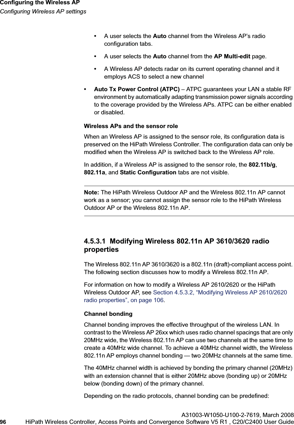 Configuring the Wireless APhwc_apstartup.fmConfiguring Wireless AP settingsA31003-W1050-U100-2-7619,March 200896 HiPath Wireless Controller, Access Points and Convergence Software V5 R1 , C20/C2400 User Guide •A user selects the Auto channel from the Wireless AP’s radio configuration tabs.•A user selects the Auto channel from the AP Multi-edit page.•A Wireless AP detects radar on its current operating channel and it employs ACS to select a new channel• Auto Tx Power Control (ATPC) – ATPC guarantees your LAN a stable RF environment by automatically adapting transmission power signals according to the coverage provided by the Wireless APs. ATPC can be either enabled or disabled.Wireless APs and the sensor roleWhen an Wireless AP is assigned to the sensor role, its configuration data is preserved on the HiPath Wireless Controller. The configuration data can only be modified when the Wireless AP is switched back to the Wireless AP role. In addition, if a Wireless AP is assigned to the sensor role, the 802.11b/g,802.11a, and Static Configuration tabs are not visible.Note: The HiPath Wireless Outdoor AP and the Wireless 802.11n AP cannot work as a sensor; you cannot assign the sensor role to the HiPath Wireless Outdoor AP or the Wireless 802.11n AP.4.5.3.1 Modifying Wireless 802.11n AP 3610/3620 radio propertiesThe Wireless 802.11n AP 3610/3620 is a 802.11n (draft)-compliant access point. The following section discusses how to modify a Wireless 802.11n AP. For information on how to modify a Wireless AP 2610/2620 or the HiPath Wireless Outdoor AP, see Section 4.5.3.2, “Modifying Wireless AP 2610/2620 radio properties”, on page 106.Channel bondingChannel bonding improves the effective throughput of the wireless LAN. In contrast to the Wireless AP 26xx which uses radio channel spacings that are only 20MHz wide, the Wireless 802.11n AP can use two channels at the same time to create a 40MHz wide channel. To achieve a 40MHz channel width, the Wireless 802.11n AP employs channel bonding — two 20MHz channels at the same time. The 40MHz channel width is achieved by bonding the primary channel (20MHz) with an extension channel that is either 20MHz above (bonding up) or 20MHz below (bonding down) of the primary channel.Depending on the radio protocols, channel bonding can be predefined: