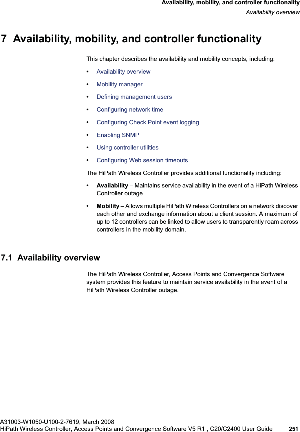 hwc_controlleravailmobility.fmA31003-W1050-U100-2-7619, March 2008HiPath Wireless Controller, Access Points and Convergence Software V5 R1 , C20/C2400 User Guide 251 Availability, mobility, and controller functionalityAvailability overview7 Availability, mobility, and controller functionalityThis chapter describes the availability and mobility concepts, including:•Availability overview•Mobility manager•Defining management users•Configuring network time•Configuring Check Point event logging•Enabling SNMP•Using controller utilities•Configuring Web session timeoutsThe HiPath Wireless Controller provides additional functionality including:• Availability – Maintains service availability in the event of a HiPath Wireless Controller outage• Mobility – Allows multiple HiPath Wireless Controllers on a network discover each other and exchange information about a client session. A maximum of up to 12 controllers can be linked to allow users to transparently roam across controllers in the mobility domain.7.1 Availability overviewThe HiPath Wireless Controller, Access Points and Convergence Software system provides this feature to maintain service availability in the event of a HiPath Wireless Controller outage.