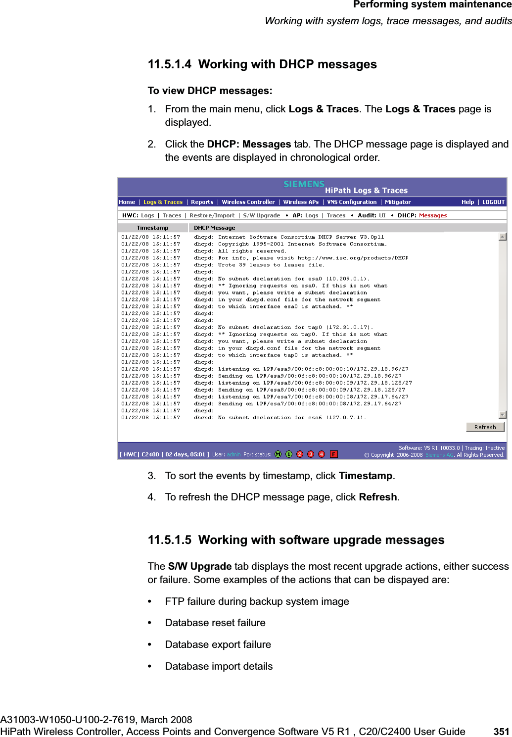 hwc_ongoing.fmPerforming system maintenanceWorking with system logs, trace messages, and auditsA31003-W1050-U100-2-7619, March 2008HiPath Wireless Controller, Access Points and Convergence Software V5 R1 , C20/C2400 User Guide 351 11.5.1.4 Working with DHCP messagesTo view DHCP messages:1. From the main menu, click Logs & Traces. The Logs & Traces page is displayed.2. Click the DHCP: Messages tab. The DHCP message page is displayed and the events are displayed in chronological order.3. To sort the events by timestamp, click Timestamp.4. To refresh the DHCP message page, click Refresh.11.5.1.5 Working with software upgrade messagesThe S/W Upgrade tab displays the most recent upgrade actions, either success or failure. Some examples of the actions that can be dispayed are:•FTP failure during backup system image•Database reset failure•Database export failure•Database import details