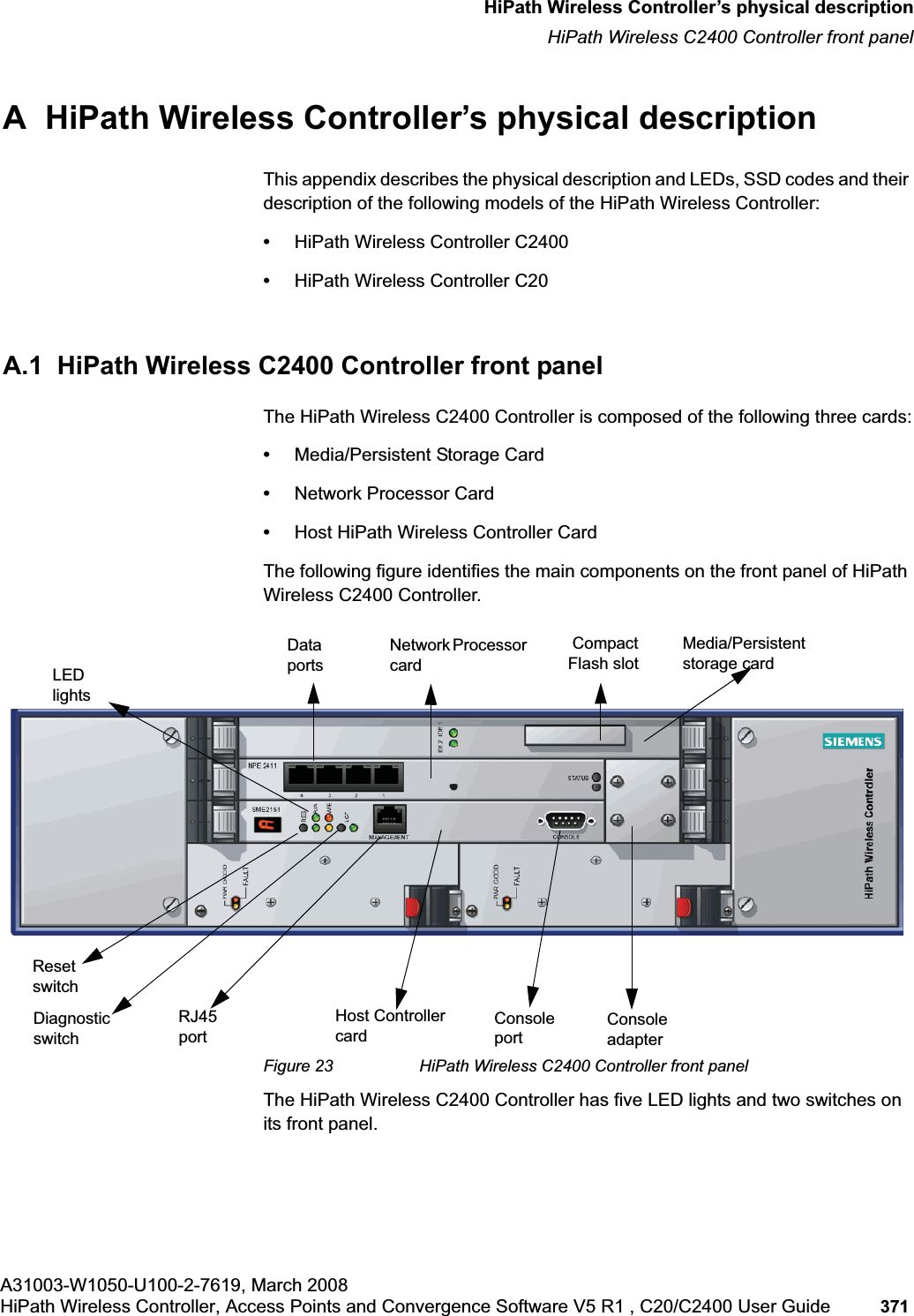 hwc_appendixa.fmA31003-W1050-U100-2-7619, March 2008HiPath Wireless Controller, Access Points and Convergence Software V5 R1 , C20/C2400 User Guide 371 HiPath Wireless Controller’s physical descriptionHiPath Wireless C2400 Controller front panelA HiPath Wireless Controller’s physical descriptionThis appendix describes the physical description and LEDs, SSD codes and their description of the following models of the HiPath Wireless Controller:•HiPath Wireless Controller C2400•HiPath Wireless Controller C20A.1 HiPath Wireless C2400 Controller front panelThe HiPath Wireless C2400 Controller is composed of the following three cards:•Media/Persistent Storage Card•Network Processor Card•Host HiPath Wireless Controller CardThe following figure identifies the main components on the front panel of HiPath Wireless C2400 Controller.Figure 23 HiPath Wireless C2400 Controller front panelThe HiPath Wireless C2400 Controller has five LED lights and two switches on its front panel.Reset switchConsole portRJ45 portMedia/Persistent storage cardNetwork Processor cardHost Controller card Console adapterLEDlightsData portsDiagnostic switch Compact Flash slot