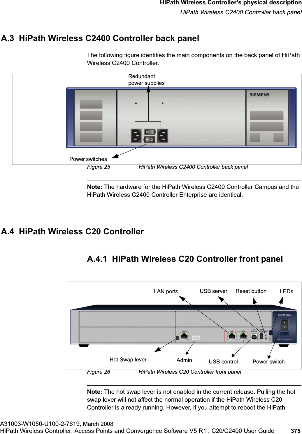 hwc_appendixa.fmHiPath Wireless Controller’s physical descriptionHiPath Wireless C2400 Controller back panelA31003-W1050-U100-2-7619, March 2008HiPath Wireless Controller, Access Points and Convergence Software V5 R1 , C20/C2400 User Guide 375 A.3 HiPath Wireless C2400 Controller back panelThe following figure identifies the main components on the back panel of HiPath Wireless C2400 Controller.Figure 25 HiPath Wireless C2400 Controller back panelNote: The hardware for the HiPath Wireless C2400 Controller Campus and the HiPath Wireless C2400 Controller Enterprise are identical.A.4 HiPath Wireless C20 ControllerA.4.1 HiPath Wireless C20 Controller front panelFigure 26 HiPath Wireless C20 Controller front panelNote: The hot swap lever is not enabled in the current release. Pulling the hot swap lever will not affect the normal operation if the HiPath Wireless C20 Controller is already running. However, if you attempt to reboot the HiPath Redundant power suppliesPower switchesLAN ports Admin LEDsUSB server USB control Power switchReset buttonHot Swap lever
