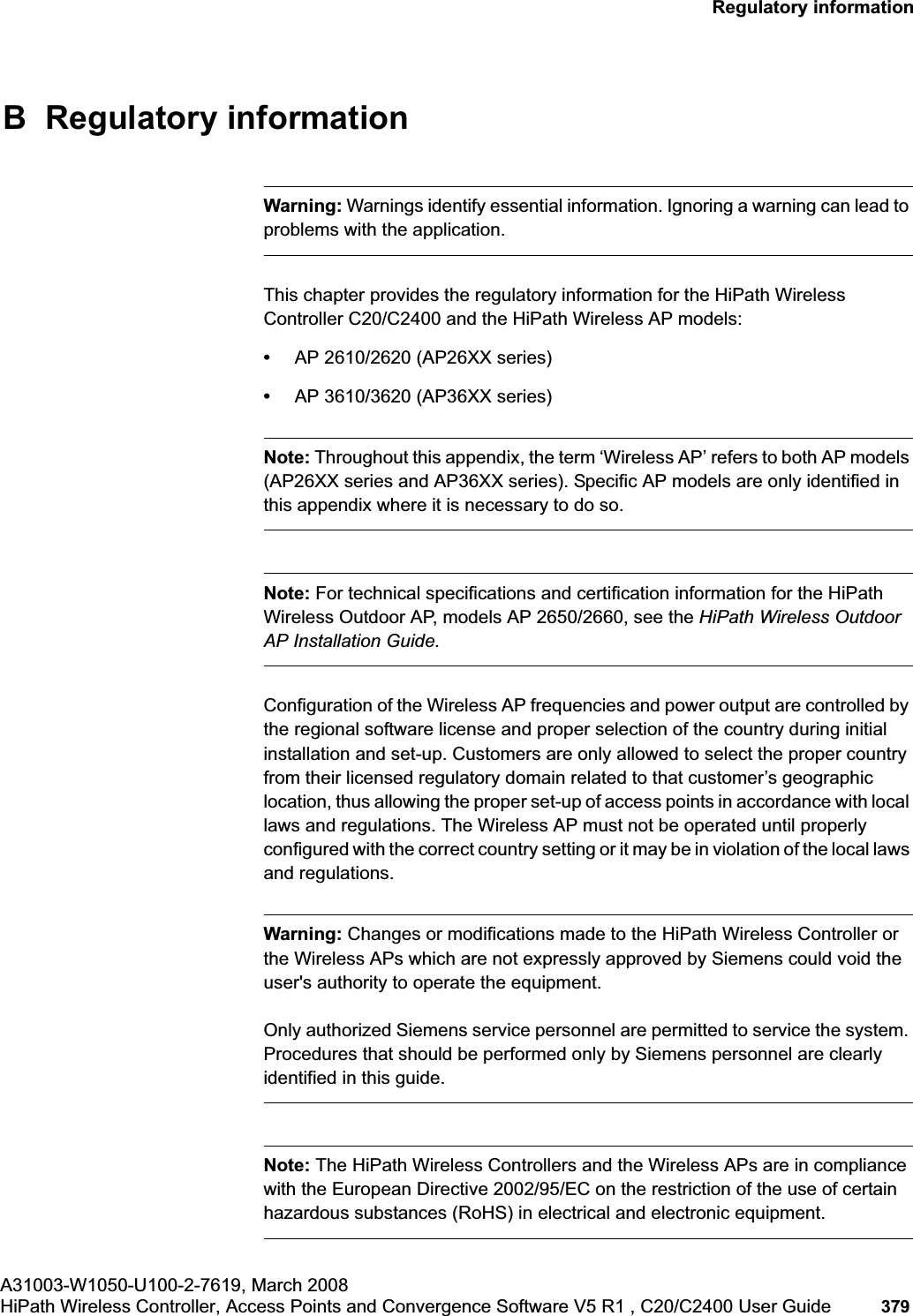 hwc_appendixb.fmA31003-W1050-U100-2-7619, March 2008HiPath Wireless Controller, Access Points and Convergence Software V5 R1 , C20/C2400 User Guide 379 Regulatory informationB Regulatory informationWarning: Warnings identify essential information. Ignoring a warning can lead to problems with the application.This chapter provides the regulatory information for the HiPath Wireless Controller C20/C2400 and the HiPath Wireless AP models:•AP 2610/2620 (AP26XX series)•AP 3610/3620 (AP36XX series)Note: Throughout this appendix, the term ‘Wireless AP’ refers to both AP models (AP26XX series and AP36XX series). Specific AP models are only identified in this appendix where it is necessary to do so. Note: For technical specifications and certification information for the HiPath Wireless Outdoor AP, models AP 2650/2660, see the HiPath Wireless Outdoor AP Installation Guide.Configuration of the Wireless AP frequencies and power output are controlled by the regional software license and proper selection of the country during initial installation and set-up. Customers are only allowed to select the proper country from their licensed regulatory domain related to that customer’s geographic location, thus allowing the proper set-up of access points in accordance with local laws and regulations. The Wireless AP must not be operated until properly configured with the correct country setting or it may be in violation of the local laws and regulations.Warning: Changes or modifications made to the HiPath Wireless Controller or the Wireless APs which are not expressly approved by Siemens could void the user's authority to operate the equipment.Only authorized Siemens service personnel are permitted to service the system. Procedures that should be performed only by Siemens personnel are clearly identified in this guide.Note: The HiPath Wireless Controllers and the Wireless APs are in compliance with the European Directive 2002/95/EC on the restriction of the use of certain hazardous substances (RoHS) in electrical and electronic equipment.