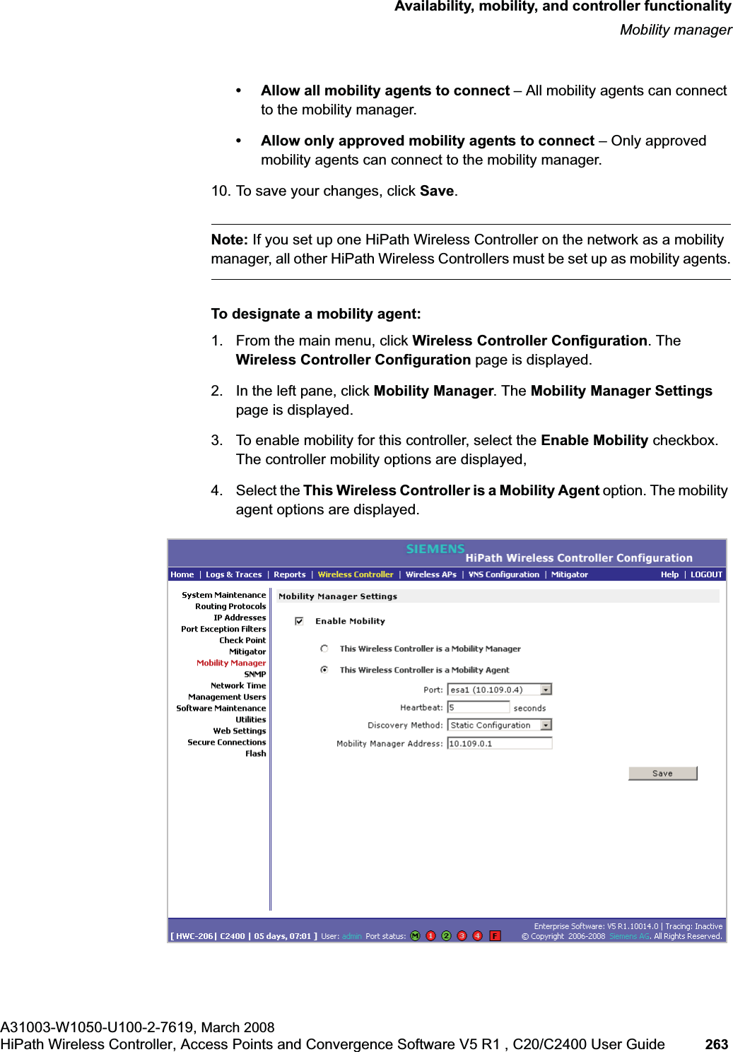 hwc_controlleravailmobility.fmAvailability, mobility, and controller functionalityMobility managerA31003-W1050-U100-2-7619, March 2008HiPath Wireless Controller, Access Points and Convergence Software V5 R1 , C20/C2400 User Guide 263 • Allow all mobility agents to connect – All mobility agents can connect to the mobility manager.• Allow only approved mobility agents to connect – Only approved mobility agents can connect to the mobility manager.10. To save your changes, click Save.Note: If you set up one HiPath Wireless Controller on the network as a mobility manager, all other HiPath Wireless Controllers must be set up as mobility agents.To designate a mobility agent:1. From the main menu, click Wireless Controller Configuration. The Wireless Controller Configuration page is displayed.2. In the left pane, click Mobility Manager. The Mobility Manager Settings page is displayed.3. To enable mobility for this controller, select the Enable Mobility checkbox. The controller mobility options are displayed,4. Select the This Wireless Controller is a Mobility Agent option. The mobility agent options are displayed.