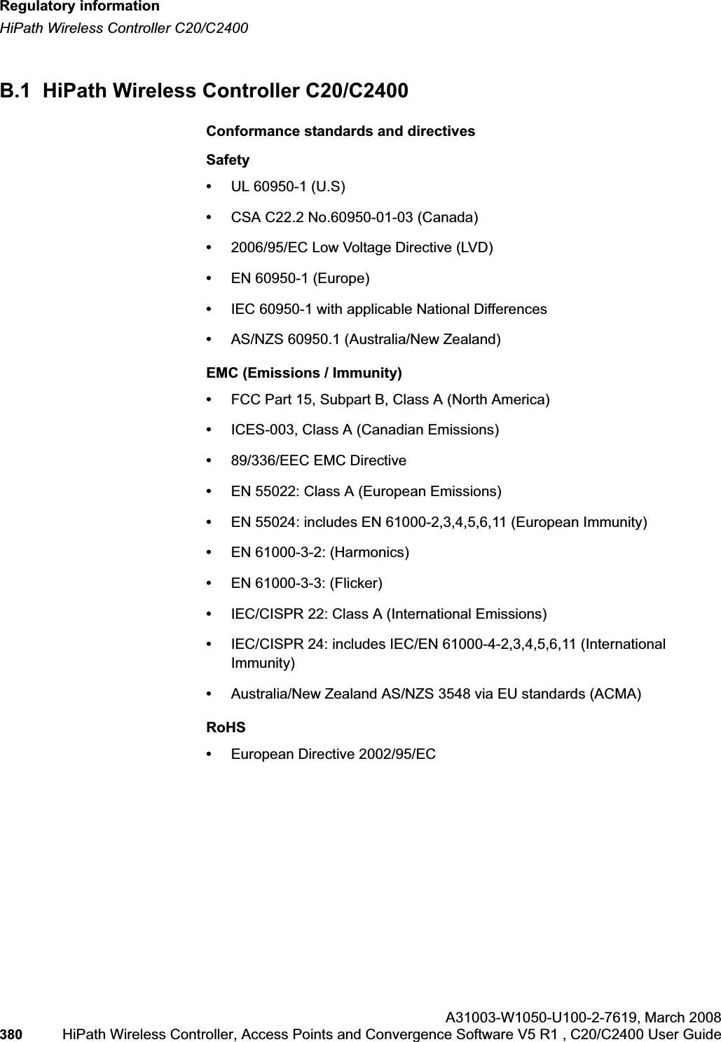 Regulatory informationhwc_appendixb.fmHiPath Wireless Controller C20/C2400A31003-W1050-U100-2-7619,March 2008380 HiPath Wireless Controller, Access Points and Convergence Software V5 R1 , C20/C2400 User Guide B.1 HiPath Wireless Controller C20/C2400Conformance standards and directivesSafety•UL 60950-1 (U.S)•CSA C22.2 No.60950-01-03 (Canada)•2006/95/EC Low Voltage Directive (LVD)•EN 60950-1 (Europe)•IEC 60950-1 with applicable National Differences•AS/NZS 60950.1 (Australia/New Zealand)EMC (Emissions / Immunity)•FCC Part 15, Subpart B, Class A (North America)•ICES-003, Class A (Canadian Emissions)•89/336/EEC EMC Directive•EN 55022: Class A (European Emissions)•EN 55024: includes EN 61000-2,3,4,5,6,11 (European Immunity)•EN 61000-3-2: (Harmonics)•EN 61000-3-3: (Flicker)•IEC/CISPR 22: Class A (International Emissions)•IEC/CISPR 24: includes IEC/EN 61000-4-2,3,4,5,6,11 (International Immunity)•Australia/New Zealand AS/NZS 3548 via EU standards (ACMA)RoHS•European Directive 2002/95/EC