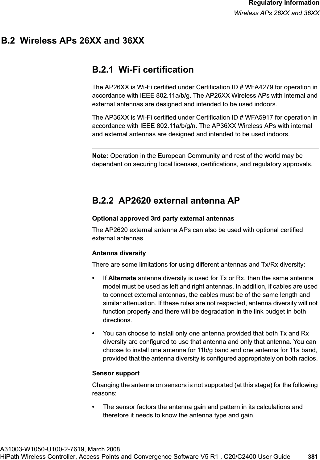 hwc_appendixb.fmRegulatory informationWireless APs 26XX and 36XXA31003-W1050-U100-2-7619, March 2008HiPath Wireless Controller, Access Points and Convergence Software V5 R1 , C20/C2400 User Guide 381 B.2 Wireless APs 26XX and 36XXB.2.1 Wi-Fi certificationThe AP26XX is Wi-Fi certified under Certification ID # WFA4279 for operation in accordance with IEEE 802.11a/b/g. The AP26XX Wireless APs with internal and external antennas are designed and intended to be used indoors.The AP36XX is Wi-Fi certified under Certification ID # WFA5917 for operation in accordance with IEEE 802.11a/b/g/n. The AP36XX Wireless APs with internal and external antennas are designed and intended to be used indoors.Note: Operation in the European Community and rest of the world may be dependant on securing local licenses, certifications, and regulatory approvals.B.2.2 AP2620 external antenna APOptional approved 3rd party external antennasThe AP2620 external antenna APs can also be used with optional certified external antennas. Antenna diversityThere are some limitations for using different antennas and Tx/Rx diversity:•If Alternate antenna diversity is used for Tx or Rx, then the same antenna model must be used as left and right antennas. In addition, if cables are used to connect external antennas, the cables must be of the same length and similar attenuation. If these rules are not respected, antenna diversity will not function properly and there will be degradation in the link budget in both directions. •You can choose to install only one antenna provided that both Tx and Rx diversity are configured to use that antenna and only that antenna. You can choose to install one antenna for 11b/g band and one antenna for 11a band, provided that the antenna diversity is configured appropriately on both radios. Sensor supportChanging the antenna on sensors is not supported (at this stage) for the following reasons:•The sensor factors the antenna gain and pattern in its calculations and therefore it needs to know the antenna type and gain.