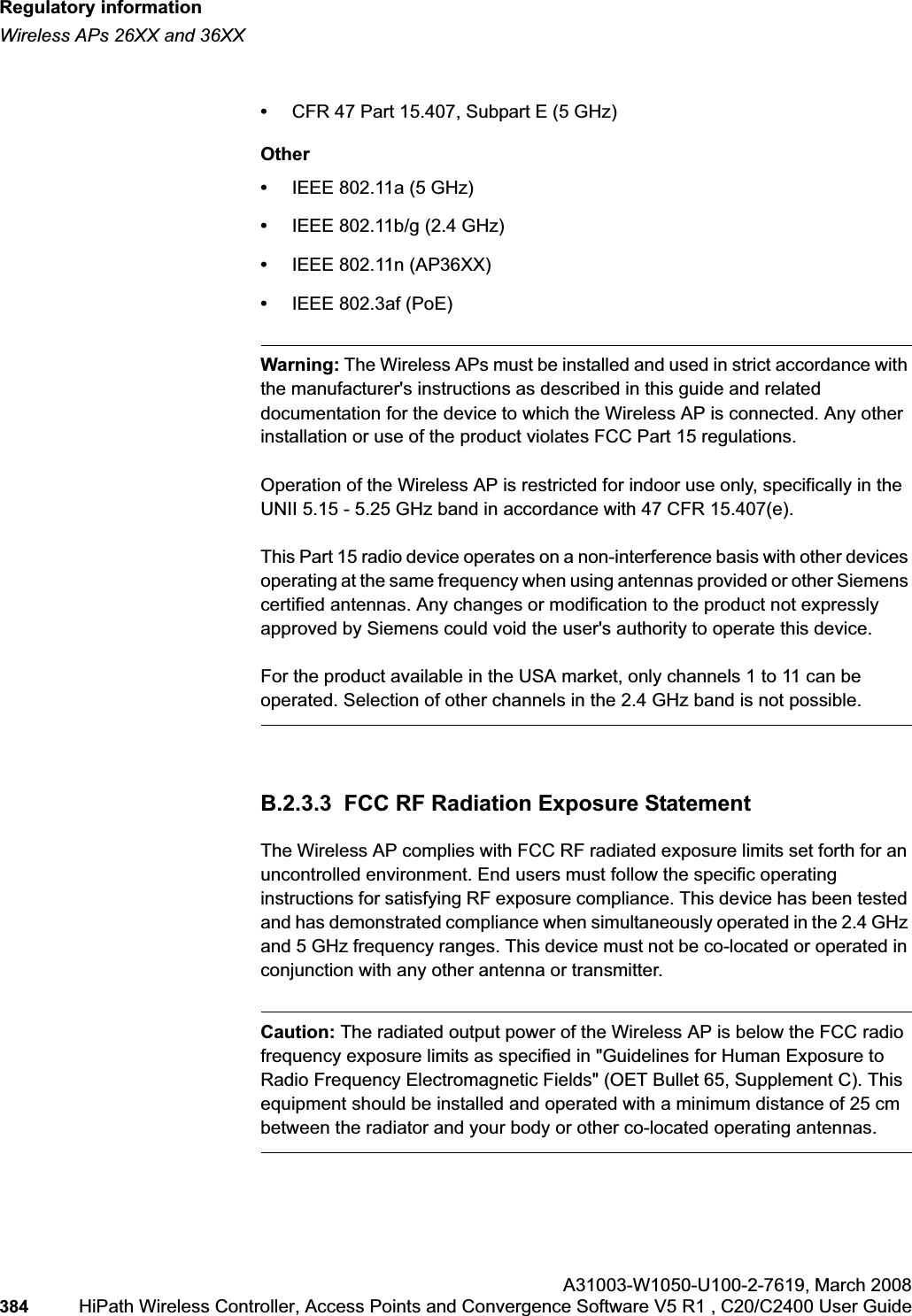 Regulatory informationhwc_appendixb.fmWireless APs 26XX and 36XXA31003-W1050-U100-2-7619,March 2008384 HiPath Wireless Controller, Access Points and Convergence Software V5 R1 , C20/C2400 User Guide •CFR 47 Part 15.407, Subpart E (5 GHz)Other•IEEE 802.11a (5 GHz)•IEEE 802.11b/g (2.4 GHz)•IEEE 802.11n (AP36XX)•IEEE 802.3af (PoE)Warning: The Wireless APs must be installed and used in strict accordance with the manufacturer's instructions as described in this guide and related documentation for the device to which the Wireless AP is connected. Any other installation or use of the product violates FCC Part 15 regulations.Operation of the Wireless AP is restricted for indoor use only, specifically in the UNII 5.15 - 5.25 GHz band in accordance with 47 CFR 15.407(e).This Part 15 radio device operates on a non-interference basis with other devices operating at the same frequency when using antennas provided or other Siemens certified antennas. Any changes or modification to the product not expressly approved by Siemens could void the user's authority to operate this device.For the product available in the USA market, only channels 1 to 11 can be operated. Selection of other channels in the 2.4 GHz band is not possible.B.2.3.3 FCC RF Radiation Exposure StatementThe Wireless AP complies with FCC RF radiated exposure limits set forth for an uncontrolled environment. End users must follow the specific operating instructions for satisfying RF exposure compliance. This device has been tested and has demonstrated compliance when simultaneously operated in the 2.4 GHz and 5 GHz frequency ranges. This device must not be co-located or operated in conjunction with any other antenna or transmitter.Caution: The radiated output power of the Wireless AP is below the FCC radio frequency exposure limits as specified in "Guidelines for Human Exposure to Radio Frequency Electromagnetic Fields" (OET Bullet 65, Supplement C). This equipment should be installed and operated with a minimum distance of 25 cm between the radiator and your body or other co-located operating antennas.
