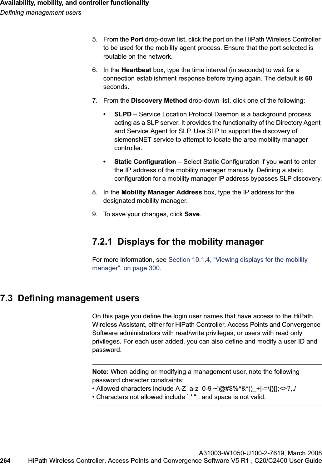 Availability, mobility, and controller functionalityhwc_controlleravailmobility.fmDefining management usersA31003-W1050-U100-2-7619,March 2008264 HiPath Wireless Controller, Access Points and Convergence Software V5 R1 , C20/C2400 User Guide        5. From the Port drop-down list, click the port on the HiPath Wireless Controller to be used for the mobility agent process. Ensure that the port selected is routable on the network.6. In the Heartbeat box, type the time interval (in seconds) to wait for a connection establishment response before trying again. The default is 60seconds.7. From the Discovery Method drop-down list, click one of the following:•SLPD – Service Location Protocol Daemon is a background process acting as a SLP server. It provides the functionality of the Directory Agent and Service Agent for SLP. Use SLP to support the discovery of siemensNET service to attempt to locate the area mobility manager controller.• Static Configuration – Select Static Configuration if you want to enter the IP address of the mobility manager manually. Defining a static configuration for a mobility manager IP address bypasses SLP discovery.8. In the Mobility Manager Address box, type the IP address for the designated mobility manager.9. To save your changes, click Save.7.2.1  Displays for the mobility managerFor more information, see Section 10.1.4, “Viewing displays for the mobility manager”, on page 300.7.3  Defining management usersOn this page you define the login user names that have access to the HiPath Wireless Assistant, either for HiPath Controller, Access Points and Convergence Software administrators with read/write privileges, or users with read only privileges. For each user added, you can also define and modify a user ID and password.Note: When adding or modifying a management user, note the following password character constraints:• Allowed characters include A-Z  a-z  0-9 ~!@#$%^&amp;*()_+|-=\{}[];&lt;&gt;?,./• Characters not allowed include ` &apos; &quot; : and space is not valid.