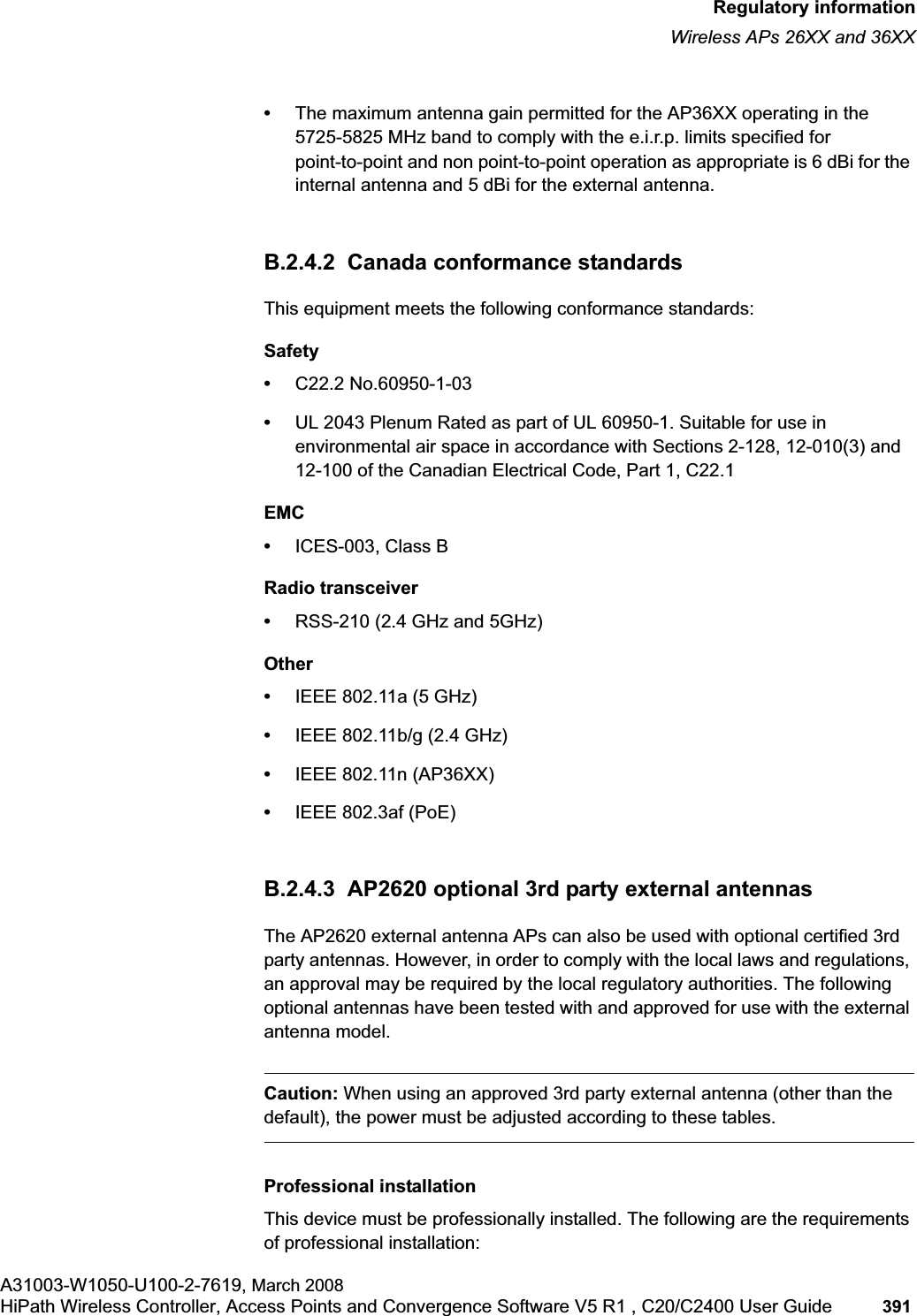 hwc_appendixb.fmRegulatory informationWireless APs 26XX and 36XXA31003-W1050-U100-2-7619, March 2008HiPath Wireless Controller, Access Points and Convergence Software V5 R1 , C20/C2400 User Guide 391 •The maximum antenna gain permitted for the AP36XX operating in the 5725-5825 MHz band to comply with the e.i.r.p. limits specified for point-to-point and non point-to-point operation as appropriate is 6 dBi for the internal antenna and 5 dBi for the external antenna. B.2.4.2 Canada conformance standardsThis equipment meets the following conformance standards:Safety•C22.2 No.60950-1-03•UL 2043 Plenum Rated as part of UL 60950-1. Suitable for use in environmental air space in accordance with Sections 2-128, 12-010(3) and 12-100 of the Canadian Electrical Code, Part 1, C22.1EMC•ICES-003, Class BRadio transceiver•RSS-210 (2.4 GHz and 5GHz)Other•IEEE 802.11a (5 GHz)•IEEE 802.11b/g (2.4 GHz)•IEEE 802.11n (AP36XX)•IEEE 802.3af (PoE)B.2.4.3 AP2620 optional 3rd party external antennasThe AP2620 external antenna APs can also be used with optional certified 3rd party antennas. However, in order to comply with the local laws and regulations, an approval may be required by the local regulatory authorities. The following optional antennas have been tested with and approved for use with the external antenna model.Caution: When using an approved 3rd party external antenna (other than the default), the power must be adjusted according to these tables.Professional installationThis device must be professionally installed. The following are the requirements of professional installation: