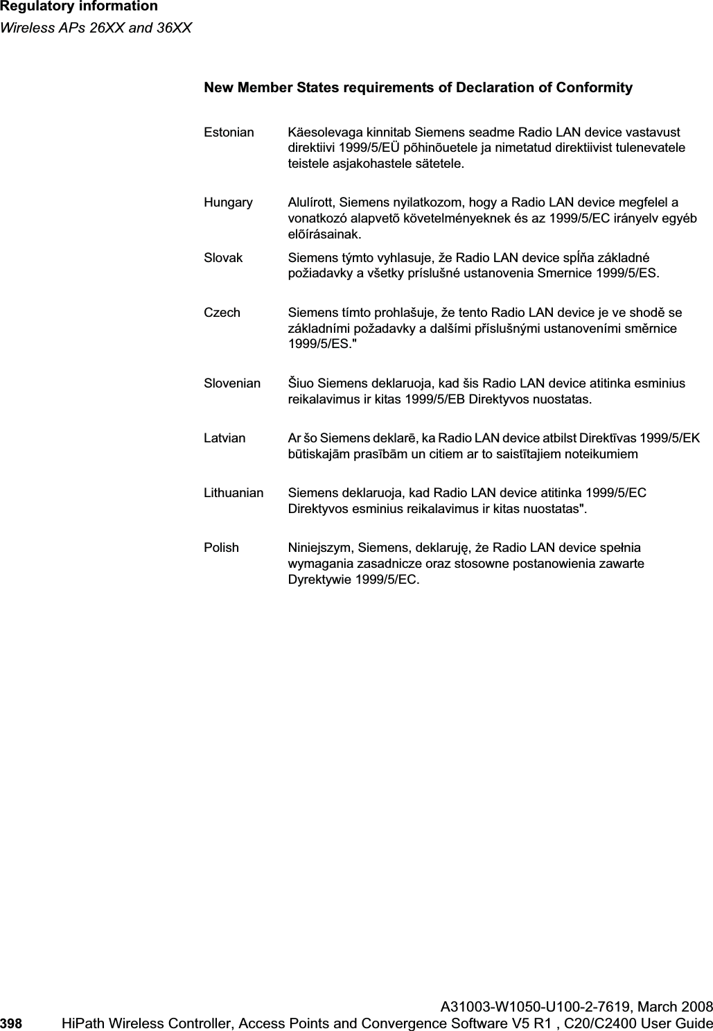 Regulatory informationhwc_appendixb.fmWireless APs 26XX and 36XXA31003-W1050-U100-2-7619,March 2008398 HiPath Wireless Controller, Access Points and Convergence Software V5 R1 , C20/C2400 User Guide New Member States requirements of Declaration of ConformityEstonian Käesolevaga kinnitab Siemens seadme Radio LAN device vastavust direktiivi 1999/5/EÜ põhinõuetele ja nimetatud direktiivist tulenevatele teistele asjakohastele sätetele.Hungary Alulírott, Siemens nyilatkozom, hogy a Radio LAN device megfelel a vonatkozó alapvetõ követelményeknek és az 1999/5/EC irányelv egyéb elõírásainak.Slovak Siemens týmto vyhlasuje, že Radio LAN device spĎĖa základné požiadavky a všetky príslušné ustanovenia Smernice 1999/5/ES.Czech Siemens tímto prohlašuje, že tento Radio LAN device je ve shodČ se základními požadavky a dalšími pĜíslušnými ustanoveními smČrnice1999/5/ES."Slovenian Šiuo Siemens deklaruoja, kad šis Radio LAN device atitinka esminius reikalavimus ir kitas 1999/5/EB Direktyvos nuostatas.Latvian Ar šo Siemens deklarƝ, ka Radio LAN device atbilst DirektƯvas 1999/5/EK bnjtiskajƗm prasƯbƗm un citiem ar to saistƯtajiem noteikumiemLithuanian Siemens deklaruoja, kad Radio LAN device atitinka 1999/5/EC Direktyvos esminius reikalavimus ir kitas nuostatas".Polish Niniejszym, Siemens, deklarujĊ,Īe Radio LAN device speánia wymagania zasadnicze oraz stosowne postanowienia zawarte Dyrektywie 1999/5/EC.