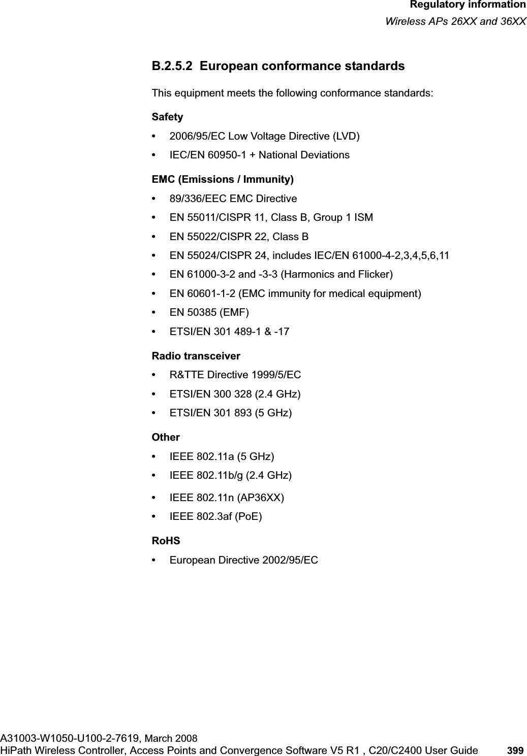 hwc_appendixb.fmRegulatory informationWireless APs 26XX and 36XXA31003-W1050-U100-2-7619, March 2008HiPath Wireless Controller, Access Points and Convergence Software V5 R1 , C20/C2400 User Guide 399 B.2.5.2 European conformance standardsThis equipment meets the following conformance standards:Safety•2006/95/EC Low Voltage Directive (LVD)•IEC/EN 60950-1 + National DeviationsEMC (Emissions / Immunity)•89/336/EEC EMC Directive•EN 55011/CISPR 11, Class B, Group 1 ISM•EN 55022/CISPR 22, Class B•EN 55024/CISPR 24, includes IEC/EN 61000-4-2,3,4,5,6,11•EN 61000-3-2 and -3-3 (Harmonics and Flicker)•EN 60601-1-2 (EMC immunity for medical equipment)•EN 50385 (EMF)•ETSI/EN 301 489-1 & -17 Radio transceiver •R&TTE Directive 1999/5/EC•ETSI/EN 300 328 (2.4 GHz)•ETSI/EN 301 893 (5 GHz)Other•IEEE 802.11a (5 GHz)•IEEE 802.11b/g (2.4 GHz)•IEEE 802.11n (AP36XX)•IEEE 802.3af (PoE)RoHS•European Directive 2002/95/EC