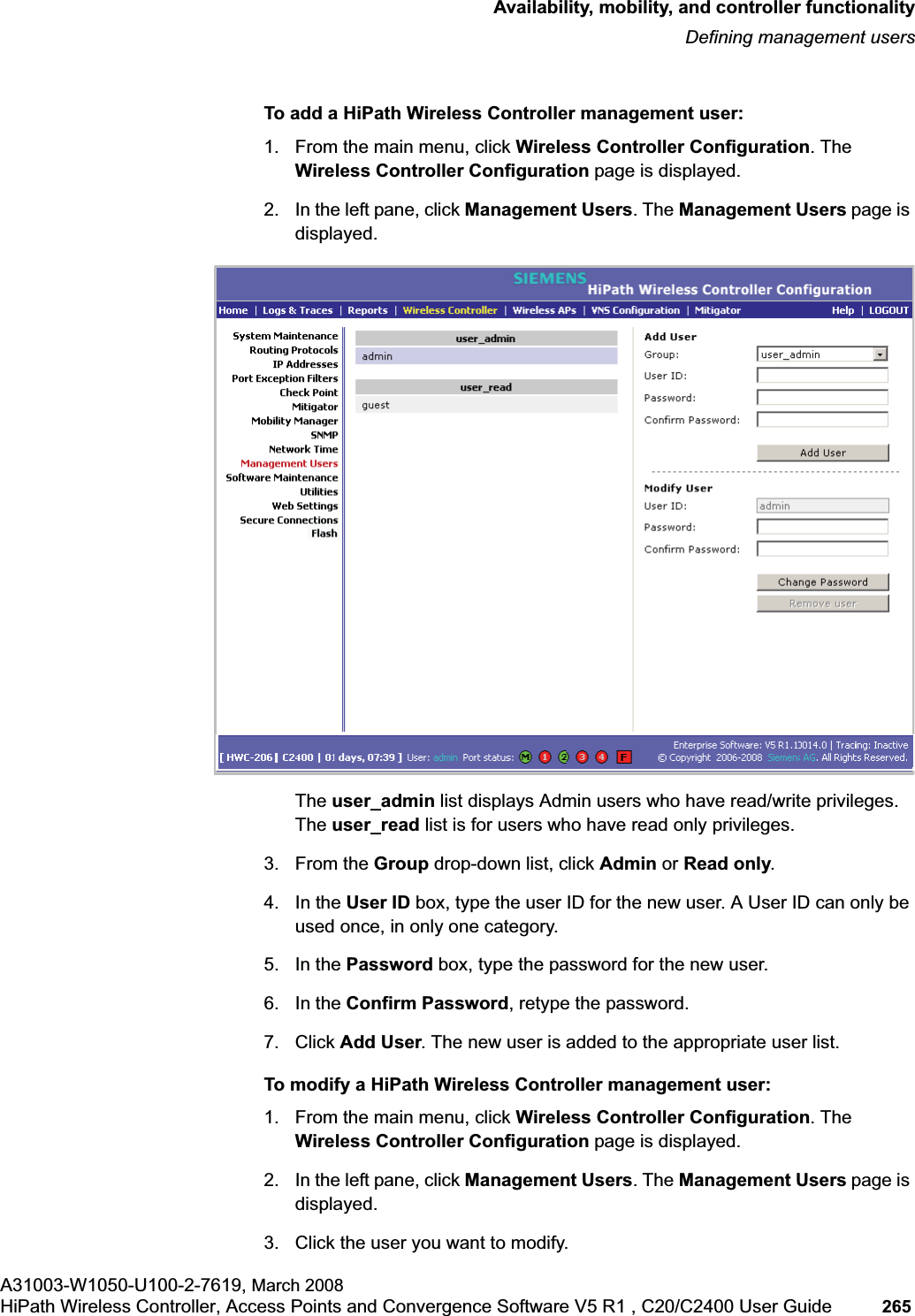 hwc_controlleravailmobility.fmAvailability, mobility, and controller functionalityDefining management usersA31003-W1050-U100-2-7619, March 2008HiPath Wireless Controller, Access Points and Convergence Software V5 R1 , C20/C2400 User Guide 265 To add a HiPath Wireless Controller management user:1. From the main menu, click Wireless Controller Configuration. The Wireless Controller Configuration page is displayed.2. In the left pane, click Management Users. The Management Users page is displayed.The user_admin list displays Admin users who have read/write privileges. The user_read list is for users who have read only privileges.3. From the Group drop-down list, click Admin or Read only.4. In the User ID box, type the user ID for the new user. A User ID can only be used once, in only one category. 5. In the Password box, type the password for the new user.6. In the Confirm Password, retype the password. 7. Click Add User. The new user is added to the appropriate user list.To modify a HiPath Wireless Controller management user:1. From the main menu, click Wireless Controller Configuration. The Wireless Controller Configuration page is displayed.2. In the left pane, click Management Users. The Management Users page is displayed.3. Click the user you want to modify.