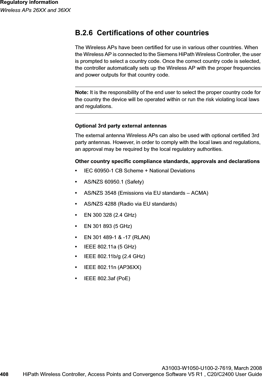 Regulatory informationhwc_appendixb.fmWireless APs 26XX and 36XXA31003-W1050-U100-2-7619,March 2008408 HiPath Wireless Controller, Access Points and Convergence Software V5 R1 , C20/C2400 User Guide B.2.6 Certifications of other countries The Wireless APs have been certified for use in various other countries. When the Wireless AP is connected to the Siemens HiPath Wireless Controller, the user is prompted to select a country code. Once the correct country code is selected, the controller automatically sets up the Wireless AP with the proper frequencies and power outputs for that country code.Note: It is the responsibility of the end user to select the proper country code for the country the device will be operated within or run the risk violating local laws and regulations.Optional 3rd party external antennasThe external antenna Wireless APs can also be used with optional certified 3rd party antennas. However, in order to comply with the local laws and regulations, an approval may be required by the local regulatory authorities.Other country specific compliance standards, approvals and declarations•IEC 60950-1 CB Scheme + National Deviations•AS/NZS 60950.1 (Safety)•AS/NZS 3548 (Emissions via EU standards – ACMA)•AS/NZS 4288 (Radio via EU standards)•EN 300 328 (2.4 GHz)•EN 301 893 (5 GHz)•EN 301 489-1 & -17 (RLAN)•IEEE 802.11a (5 GHz)•IEEE 802.11b/g (2.4 GHz)•IEEE 802.11n (AP36XX)•IEEE 802.3af (PoE)