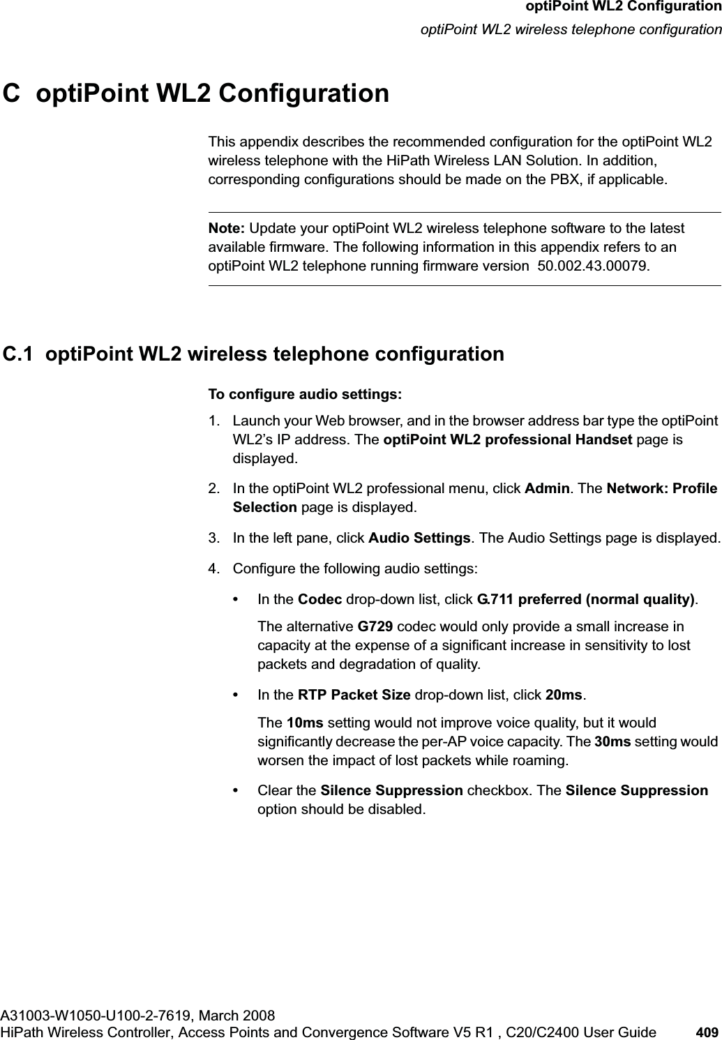 hwc_appendixc.fmA31003-W1050-U100-2-7619, March 2008HiPath Wireless Controller, Access Points and Convergence Software V5 R1 , C20/C2400 User Guide 409 optiPoint WL2 ConfigurationoptiPoint WL2 wireless telephone configurationC optiPoint WL2 ConfigurationThis appendix describes the recommended configuration for the optiPoint WL2 wireless telephone with the HiPath Wireless LAN Solution. In addition, corresponding configurations should be made on the PBX, if applicable.Note: Update your optiPoint WL2 wireless telephone software to the latest available firmware. The following information in this appendix refers to an optiPoint WL2 telephone running firmware version 50.002.43.00079.C.1 optiPoint WL2 wireless telephone configurationTo configure audio settings:1. Launch your Web browser, and in the browser address bar type the optiPoint WL2’s IP address. The optiPoint WL2 professional Handset page is displayed.2. In the optiPoint WL2 professional menu, click Admin. The Network: Profile Selection page is displayed.3. In the left pane, click Audio Settings. The Audio Settings page is displayed.4. Configure the following audio settings:•In the Codec drop-down list, click G.711 preferred (normal quality).The alternative G729 codec would only provide a small increase in capacity at the expense of a significant increase in sensitivity to lost packets and degradation of quality.•In the RTP Packet Size drop-down list, click 20ms.The 10ms setting would not improve voice quality, but it would significantly decrease the per-AP voice capacity. The 30ms setting would worsen the impact of lost packets while roaming. •Clear the Silence Suppression checkbox. The Silence Suppressionoption should be disabled.