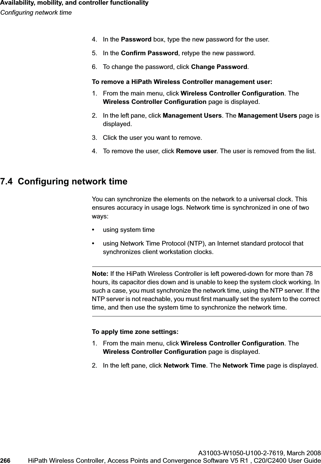Availability, mobility, and controller functionalityhwc_controlleravailmobility.fmConfiguring network timeA31003-W1050-U100-2-7619,March 2008266 HiPath Wireless Controller, Access Points and Convergence Software V5 R1 , C20/C2400 User Guide 4. In the Password box, type the new password for the user.5. In the Confirm Password, retype the new password.6. To change the password, click Change Password.To remove a HiPath Wireless Controller management user:1. From the main menu, click Wireless Controller Configuration. The Wireless Controller Configuration page is displayed.2. In the left pane, click Management Users. The Management Users page is displayed.3. Click the user you want to remove.4. To remove the user, click Remove user. The user is removed from the list.7.4 Configuring network time You can synchronize the elements on the network to a universal clock. This ensures accuracy in usage logs. Network time is synchronized in one of two ways:•using system time•using Network Time Protocol (NTP), an Internet standard protocol that synchronizes client workstation clocks.Note: If the HiPath Wireless Controller is left powered-down for more than 78 hours, its capacitor dies down and is unable to keep the system clock working. In such a case, you must synchronize the network time, using the NTP server. If the NTP server is not reachable, you must first manually set the system to the correct time, and then use the system time to synchronize the network time. To apply time zone settings:1. From the main menu, click Wireless Controller Configuration. The Wireless Controller Configuration page is displayed.2. In the left pane, click Network Time. The Network Time page is displayed.