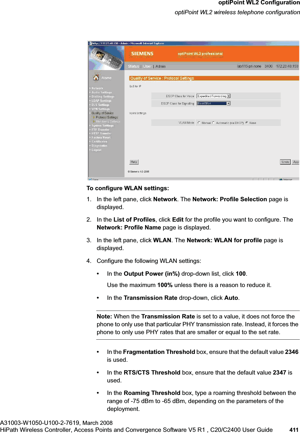 hwc_appendixc.fmoptiPoint WL2 ConfigurationoptiPoint WL2 wireless telephone configurationA31003-W1050-U100-2-7619, March 2008HiPath Wireless Controller, Access Points and Convergence Software V5 R1 , C20/C2400 User Guide 411 To configure WLAN settings:1. In the left pane, click Network. The Network: Profile Selection page is displayed.2. In the List of Profiles, click Edit for the profile you want to configure. The Network: Profile Name page is displayed.3. In the left pane, click WLAN. The Network: WLAN for profile page is displayed.4. Configure the following WLAN settings:•In the Output Power (in%) drop-down list, click 100.Use the maximum 100% unless there is a reason to reduce it.•In the Transmission Rate drop-down, click Auto.Note: When the Transmission Rate is set to a value, it does not force the phone to only use that particular PHY transmission rate. Instead, it forces the phone to only use PHY rates that are smaller or equal to the set rate.•In the Fragmentation Threshold box, ensure that the default value 2346is used. •In the RTS/CTS Threshold box, ensure that the default value 2347 is used.•In the Roaming Threshold box, type a roaming threshold between the range of -75 dBm to -65 dBm, depending on the parameters of the deployment.