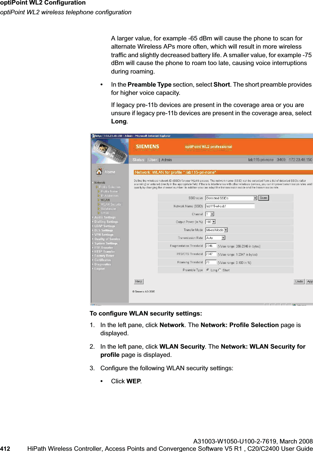 optiPoint WL2 Configurationhwc_appendixc.fmoptiPoint WL2 wireless telephone configurationA31003-W1050-U100-2-7619,March 2008412 HiPath Wireless Controller, Access Points and Convergence Software V5 R1 , C20/C2400 User Guide A larger value, for example -65 dBm will cause the phone to scan for alternate Wireless APs more often, which will result in more wireless traffic and slightly decreased battery life. A smaller value, for example -75 dBm will cause the phone to roam too late, causing voice interruptions during roaming.•In the Preamble Type section, select Short. The short preamble provides for higher voice capacity. If legacy pre-11b devices are present in the coverage area or you are unsure if legacy pre-11b devices are present in the coverage area, select Long.To configure WLAN security settings:1. In the left pane, click Network. The Network: Profile Selection page is displayed.2. In the left pane, click WLAN Security. The Network: WLAN Security for profile page is displayed.3. Configure the following WLAN security settings:•Click WEP.