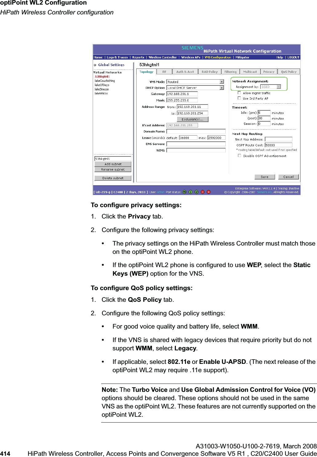 optiPoint WL2 Configurationhwc_appendixc.fmHiPath Wireless Controller configurationA31003-W1050-U100-2-7619,March 2008414 HiPath Wireless Controller, Access Points and Convergence Software V5 R1 , C20/C2400 User Guide To configure privacy settings:1. Click the Privacy tab.2. Configure the following privacy settings:•The privacy settings on the HiPath Wireless Controller must match those on the optiPoint WL2 phone. •If the optiPoint WL2 phone is configured to use WEP, select the Static Keys (WEP) option for the VNS.To configure QoS policy settings:1. Click the QoS Policy tab.2. Configure the following QoS policy settings:•For good voice quality and battery life, select WMM.•If the VNS is shared with legacy devices that require priority but do not support WMM, select Legacy.•If applicable, select 802.11e or Enable U-APSD. (The next release of the optiPoint WL2 may require .11e support). Note: The Turbo Voice and Use Global Admission Control for Voice (VO)options should be cleared. These options should not be used in the same VNS as the optiPoint WL2. These features are not currently supported on the optiPoint WL2.