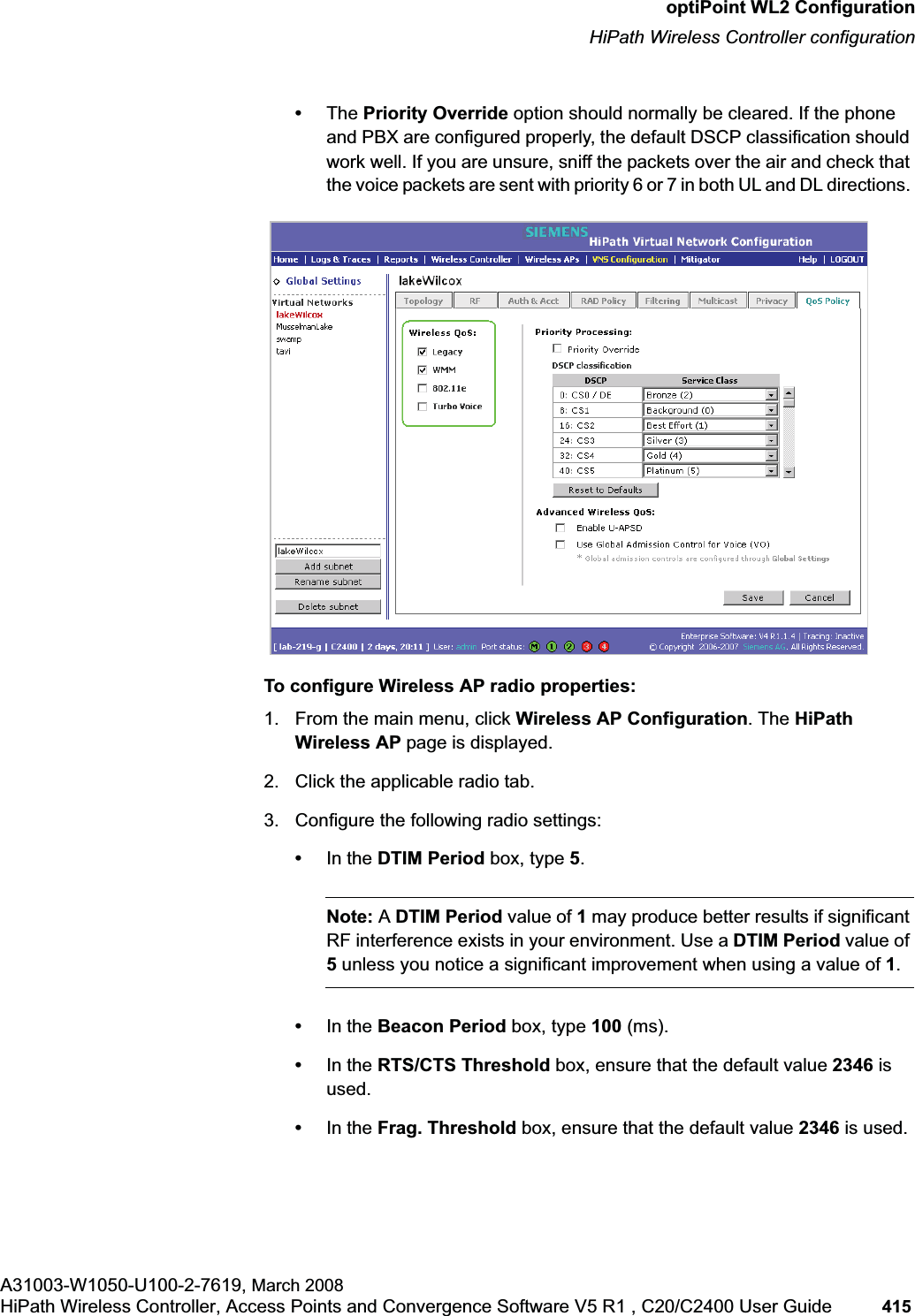 hwc_appendixc.fmoptiPoint WL2 ConfigurationHiPath Wireless Controller configurationA31003-W1050-U100-2-7619, March 2008HiPath Wireless Controller, Access Points and Convergence Software V5 R1 , C20/C2400 User Guide 415 •The Priority Override option should normally be cleared. If the phone and PBX are configured properly, the default DSCP classification should work well. If you are unsure, sniff the packets over the air and check that the voice packets are sent with priority 6 or 7 in both UL and DL directions. To configure Wireless AP radio properties:1. From the main menu, click Wireless AP Configuration. The HiPath Wireless AP page is displayed.2. Click the applicable radio tab.3. Configure the following radio settings:•In the DTIM Period box, type 5.Note: ADTIM Period value of 1 may produce better results if significant RF interference exists in your environment. Use a DTIM Period value of 5 unless you notice a significant improvement when using a value of 1.•In the Beacon Period box, type 100 (ms).•In the RTS/CTS Threshold box, ensure that the default value 2346 is used.•In the Frag. Threshold box, ensure that the default value 2346 is used.